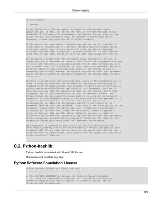 Python-hashlib


      OF SUCH DAMAGES.

      7. GENERAL

      If any provision of this Agreement is invalid or unenforceable under
      applicable law, it shall not affect the validity or enforceability of the
      remainder of the terms of this Agreement, and without further action by the
      parties hereto, such provision shall be reformed to the minimum extent
      necessary to make such provision valid and enforceable.

      If Recipient institutes patent litigation against any entity (including a
      cross-claim or counterclaim in a lawsuit) alleging that the Program itself
      (excluding combinations of the Program with other software or hardware)
      infringes such Recipient's patent(s), then such Recipient's rights granted
      under Section 2(b) shall terminate as of the date such litigation is filed.

      All Recipient's rights under this Agreement shall terminate if it fails to
      comply with any of the material terms or conditions of this Agreement and does
      not cure such failure in a reasonable period of time after becoming aware of
      such noncompliance. If all Recipient's rights under this Agreement terminate,
      Recipient agrees to cease use and distribution of the Program as soon as
      reasonably practicable. However, Recipient's obligations under this Agreement
      and any licenses granted by Recipient relating to the Program shall continue
      and survive.

      Everyone is permitted to copy and distribute copies of this Agreement, but in
      order to avoid inconsistency the Agreement is copyrighted and may only be
      modified in the following manner. The Agreement Steward reserves the right to
      publish new versions (including revisions) of this Agreement from time to
      time. No one other than the Agreement Steward has the right to modify this
      Agreement. The Eclipse Foundation is the initial Agreement Steward. The
      Eclipse Foundation may assign the responsibility to serve as the Agreement
      Steward to a suitable separate entity. Each new version of the Agreement will
      be given a distinguishing version number. The Program (including
      Contributions) may always be distributed subject to the version of the
      Agreement under which it was received. In addition, after a new version of the
      Agreement is published, Contributor may elect to distribute the Program
      (including its Contributions) under the new version. Except as expressly
      stated in Sections 2(a) and 2(b) above, Recipient receives no rights or
      licenses to the intellectual property of any Contributor under this Agreement,
      whether expressly, by implication, estoppel or otherwise. All rights in the
      Program not expressly granted under this Agreement are reserved.

      This Agreement is governed by the laws of the State of New York and the
      intellectual property laws of the United States of America. No party to this
      Agreement will bring a legal action under this Agreement more than one year
      after the cause of action arose. Each party waives its rights to a jury trial
      in any resulting litigation.

       ___________________________________________


C.2. Python-hashlib
      Python-hashlib is included with Oracle VM Server.

      Oracle has not modified any files.

Python Software Foundation License
      PYTHON SOFTWARE FOUNDATION LICENSE VERSION 2
      --------------------------------------------

      1. This LICENSE AGREEMENT is between the Python Software Foundation
      ("PSF"), and the Individual or Organization ("Licensee") accessing and
      otherwise using this software ("Python") in source or binary form and
      its associated documentation.



                                                                                       179
 