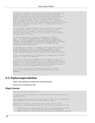 Python-zope-interface



      2. Subject to the terms and conditions of this License Agreement, PSF
      hereby grants Licensee a nonexclusive, royalty-free, world-wide
      license to reproduce, analyze, test, perform and/or display publicly,
      prepare derivative works, distribute, and otherwise use Python
      alone or in any derivative version, provided, however, that PSF's
      License Agreement and PSF's notice of copyright, i.e., "Copyright (c)
      2001, 2002, 2003, 2004, 2005, 2006 Python Software Foundation; All Rights
      Reserved" are retained in Python alone or in any derivative version
      prepared by Licensee.

      3. In the event Licensee prepares a derivative work that is based on
      or incorporates Python or any part thereof, and wants to make
      the derivative work available to others as provided herein, then
      Licensee hereby agrees to include in any such work a brief summary of
      the changes made to Python.

      4. PSF is making Python available to Licensee on an "AS IS"
      basis. PSF MAKES NO REPRESENTATIONS OR WARRANTIES, EXPRESS OR
      IMPLIED. BY WAY OF EXAMPLE, BUT NOT LIMITATION, PSF MAKES NO AND
      DISCLAIMS ANY REPRESENTATION OR WARRANTY OF MERCHANTABILITY OR FITNESS
      FOR ANY PARTICULAR PURPOSE OR THAT THE USE OF PYTHON WILL NOT
      INFRINGE ANY THIRD PARTY RIGHTS.

      5. PSF SHALL NOT BE LIABLE TO LICENSEE OR ANY OTHER USERS OF PYTHON
      FOR ANY INCIDENTAL, SPECIAL, OR CONSEQUENTIAL DAMAGES OR LOSS AS
      A RESULT OF MODIFYING, DISTRIBUTING, OR OTHERWISE USING PYTHON,
      OR ANY DERIVATIVE THEREOF, EVEN IF ADVISED OF THE POSSIBILITY THEREOF.

      6. This License Agreement will automatically terminate upon a material
      breach of its terms and conditions.

      7. Nothing in this License Agreement shall be deemed to create any
      relationship of agency, partnership, or joint venture between PSF and
      Licensee. This License Agreement does not grant permission to use PSF
      trademarks or trade name in a trademark sense to endorse or promote
      products or services of Licensee, or any third party.

      8. By copying, installing or otherwise using Python, Licensee
      agrees to be bound by the terms and conditions of this License
      Agreement.

      ____________________________________________


C.3. Python-zope-interface
      Python-zope-interface is included with Oracle VM Server.

      Oracle has not modified any files.

Zope License
      Zope Public License (ZPL) Version 2.1

      A copyright notice accompanies this license document that identifies the
      copyright holders.

      This license has been certified as open source. It has also been designated
      as GPL compatible by the Free Software Foundation (FSF).

      Redistribution and use in source and binary forms, with or without
      modification, are permitted provided that the following conditions are met:

         1. Redistributions in source code must retain the accompanying copyright
            notice, this list of conditions, and the following disclaimer.
         2. Redistributions in binary form must reproduce the accompanying copyright



180
 