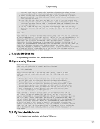 Multiprocessing


            notice, this list of conditions, and the following disclaimer in the
            documentation and/or other materials provided with the distribution.
         3. Names of the copyright holders must not be used to endorse or promote
            products derived from this software without prior written permission from
            the copyright holders.
         4. The right to distribute this software or to use it for any purpose does
            not give you the right to use Servicemarks (sm) or Trademarks (tm) of the
            copyright holders. Use of them is covered by separate agreement with the
            copyright holders.
         5. If any files are modified, you must cause the modified files to carry
            prominent notices stating that you changed the files and the date of any
            change.

      Disclaimer

      THIS SOFTWARE IS PROVIDED BY THE COPYRIGHT HOLDERS ``AS IS'' AND ANY EXPRESSED
      OR IMPLIED WARRANTIES, INCLUDING, BUT NOT LIMITED TO, THE IMPLIED WARRANTIES OF
      MERCHANTABILITY AND FITNESS FOR A PARTICULAR PURPOSE ARE DISCLAIMED. IN NO
      EVENT SHALL THE COPYRIGHT HOLDERS BE LIABLE FOR ANY DIRECT, INDIRECT,
      INCIDENTAL, SPECIAL, EXEMPLARY, OR CONSEQUENTIAL DAMAGES (INCLUDING, BUT NOT
      LIMITED TO, PROCUREMENT OF SUBSTITUTE GOODS OR SERVICES; LOSS OF USE, DATA, OR
      PROFITS; OR BUSINESS INTERRUPTION) HOWEVER CAUSED AND ON ANY THEORY OF
      LIABILITY, WHETHER IN CONTRACT, STRICT LIABILITY, OR TORT (INCLUDING NEGLIGENCE
      OR OTHERWISE) ARISING IN ANY WAY OUT OF THE USE OF THIS SOFTWARE, EVEN IF
      ADVISED OF THE POSSIBILITY OF SUCH DAMAGE.


C.4. Multiprocessing
      Multiprocessing is included with Oracle VM Server.

Multiprocessing License
      Multiprocessing
      Copyright (c) 2006-2008, R Oudkerk and Contributors

      All rights reserved.

      Redistribution and use in source and binary forms, with or without
      modification, are permitted provided that the following conditions
      are met:

      1. Redistributions of source code must retain the above copyright
         notice, this list of conditions and the following disclaimer.
      2. Redistributions in binary form must reproduce the above copyright
         notice, this list of conditions and the following disclaimer in the
         documentation and/or other materials provided with the distribution.
      3. Neither the name of author nor the names of any contributors may be
         used to endorse or promote products derived from this software
         without specific prior written permission.

      THIS SOFTWARE IS PROVIDED BY THE AUTHOR AND CONTRIBUTORS "AS IS" AND
      ANY EXPRESS OR IMPLIED WARRANTIES, INCLUDING, BUT NOT LIMITED TO, THE
      IMPLIED WARRANTIES OF MERCHANTABILITY AND FITNESS FOR A PARTICULAR PURPOSE
      ARE DISCLAIMED. IN NO EVENT SHALL THE AUTHOR OR CONTRIBUTORS BE LIABLE
      FOR ANY DIRECT, INDIRECT, INCIDENTAL, SPECIAL, EXEMPLARY, OR CONSEQUENTIAL
      DAMAGES (INCLUDING, BUT NOT LIMITED TO, PROCUREMENT OF SUBSTITUTE GOODS
      OR SERVICES; LOSS OF USE, DATA, OR PROFITS; OR BUSINESS INTERRUPTION)
      HOWEVER CAUSED AND ON ANY THEORY OF LIABILITY, WHETHER IN CONTRACT, STRICT
      LIABILITY, OR TORT (INCLUDING NEGLIGENCE OR OTHERWISE) ARISING IN ANY WAY
      OUT OF THE USE OF THIS SOFTWARE, EVEN IF ADVISED OF THE POSSIBILITY OF
      SUCH DAMAGE.


C.5. Python-twisted-core
      Python-twisted-core is included with Oracle VM Server.


                                                                                        181
 