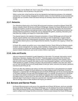 Networks


       pool can take over the Master role. Even in case of server failure, the server pool remains accessible at its
       virtual IP address, which all servers in the pool share.

       Within a server pool, virtual machines can be live-migrated for load balancing purposes or for scheduled
       maintenance. If a pool member disappears for whatever reason, its virtual machines can be recovered and
       brought back up on another Oracle VM Server because all necessary resources are available on shared
       storage.

2.3.7. Networks
       The networking infrastructure in the Oracle VM environment comprises connections between Oracle VM
       Servers, between Oracle VM Servers and Oracle VM Manager, between the Oracle VM Servers and their
       storage sub-systems, as well as communications among virtual machines deployed in the environment,
       and between virtual machines and external private or public networks. These networking connections can
       leverage features supported by Oracle VM, such as networked file systems, clustering, redundancy and
       load balancing, bridging, and support for Virtual LANs (VLANs).

       The physical network is the collection of physical connections in Oracle VM Manager and all Oracle VM
       Servers, and the switches and routers that allow information to reach its destination. A logical network
       in Oracle VM is built on top of these physical connections. When you create an Oracle VM network, you
       map available network ports to a set of logical Ethernet networks. You perform this mapping in Oracle VM
       Manager.

       In Oracle VM a network can perform one or more network functions. Oracle VM has the following network
       functions: server management, live migrate, cluster heartbeat, virtual machine, and storage. Functions
       can be combined or spread over several different networks; this design decision depends on the available
       physical network infrastructure, such as the number of NICs in each server.

2.3.8. Jobs and Events
       Jobs are a sequence of operations usually triggered by a user action. For example: discovering a server,
       presenting a repository, creating a VM, and so on. These jobs appear at the bottom of the Home and
       Hardware views in Oracle VM Manager and their status is refreshed according to their progress. Some
       jobs are not the result of a specific user action but are a recurring system operation, such as checking the
       YUM repository for updates. A history of all jobs in the environment is available in the Jobs view, where
       you can view and filter the job list and display details of each job: status, execution time stamps, operations
       executed as part of the job, etc.

       Events are often also related to user actions, but their main function from a user perspective is to register
       status information of "objects" for future reference or to make problems easier to trace back. Events are
       displayed in a separate tab in the Management pane of Oracle VM Manager and the list of events depends
       on the object selected in the tree view of the Navigation pane. For example, the events list of a VM shows
       you when it was created, at what point it was started and stopped, when it was migrated, and so on. If
       you select a server or server pool in the same tree view, different types of events appear, related to that
       particular object. Events have no status but a severity level: most events will be informational, but they can
       also be warnings, errors or other situations that require your attention.

2.4. Servers and Server Pools
       An Oracle VM environment is built up out of an extensible set of Oracle VM Servers, which are controlled
       by a single Oracle VM Manager. The Oracle VM Manager runs the database that contains all information
       about both the physical and the virtual infrastructure. In addition, it hosts the web browser interface that is
       used to configure and manage the entire environment. Communication between the Oracle VM Manager


                                                                                                                     11
 