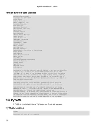 Python-twisted-core License


Python-twisted-core License
      python-twisted-core:
      Copyright (c) 2001-2008
      Allen Short
      Andrew Bennetts
      Apple Computer, Inc.
      Benjamin Bruheim
      Bob Ippolito
      Canonical Limited
      Christopher Armstrong
      David Reid
      Donovan Preston
      Eric Mangold
      Itamar Shtull-Trauring
      James Knight
      Jason A. Mobarak
      Jean-Paul Calderone
      Jonathan Lange
      Jonathan D. Simms
      Jürgen Hermann
      Kevin Turner
      Mary Gardiner
      Matthew Lefkowitz
      Massachusetts Institute of Technology
      Moshe Zadka
      Paul Swartz
      Pavel Pergamenshchik
      Ralph Meijer
      Sean Riley
      Software Freedom Conservancy
      Travis B. Hartwell
      Thomas Herve
      Eyal Lotem
      Antoine Pitrou
      Andy Gayton

      Permission is hereby granted, free of charge, to any person obtaining
      a copy of this software and associated documentation files (the
      "Software"), to deal in the Software without restriction, including
      without limitation the rights to use, copy, modify, merge, publish,
      distribute, sublicense, and/or sell copies of the Software, and to
      permit persons to whom the Software is furnished to do so, subject to
      the following conditions:

      The above copyright notice and this permission notice shall be
      included in all copies or substantial portions of the Software.

      THE SOFTWARE IS PROVIDED "AS IS", WITHOUT WARRANTY OF ANY KIND,
      EXPRESS OR IMPLIED, INCLUDING BUT NOT LIMITED TO THE WARRANTIES OF
      MERCHANTABILITY, FITNESS FOR A PARTICULAR PURPOSE AND
      NONINFRINGEMENT. IN NO EVENT SHALL THE AUTHORS OR COPYRIGHT HOLDERS BE
      LIABLE FOR ANY CLAIM, DAMAGES OR OTHER LIABILITY, WHETHER IN AN ACTION
      OF CONTRACT, TORT OR OTHERWISE, ARISING FROM, OUT OF OR IN CONNECTION
      WITH THE SOFTWARE OR THE USE OR OTHER DEALINGS IN THE SOFTWARE.


C.6. PyYAML
      PyYAML is included with Oracle VM Server and Oracle VM Manager.

PyYAML License
      PyYAML

      Copyright (c) 2006 Kirill Simonov



182
 
