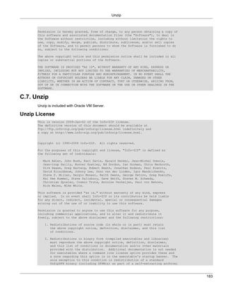 Unzip



      Permission is hereby granted, free of charge, to any person obtaining a copy of
      this software and associated documentation files (the "Software"), to deal in
      the Software without restriction, including without limitation the rights to
      use, copy, modify, merge, publish, distribute, sublicense, and/or sell copies
      of the Software, and to permit persons to whom the Software is furnished to do
      so, subject to the following conditions:

      The above copyright notice and this permission notice shall be included in all
      copies or substantial portions of the Software.

      THE SOFTWARE IS PROVIDED "AS IS", WITHOUT WARRANTY OF ANY KIND, EXPRESS OR
      IMPLIED, INCLUDING BUT NOT LIMITED TO THE WARRANTIES OF MERCHANTABILITY,
      FITNESS FOR A PARTICULAR PURPOSE AND NONINFRINGEMENT. IN NO EVENT SHALL THE
      AUTHORS OR COPYRIGHT HOLDERS BE LIABLE FOR ANY CLAIM, DAMAGES OR OTHER
      LIABILITY, WHETHER IN AN ACTION OF CONTRACT, TORT OR OTHERWISE, ARISING FROM,
      OUT OF OR IN CONNECTION WITH THE SOFTWARE OR THE USE OR OTHER DEALINGS IN THE
      SOFTWARE.


C.7. Unzip
      Unzip is included with Oracle VM Server.

Unzip License
      This is version 2009-Jan-02 of the Info-ZIP license.
      The definitive version of this document should be available at
      ftp://ftp.info-zip.org/pub/infozip/license.html indefinitely and
      a copy at http://www.info-zip.org/pub/infozip/license.html.


      Copyright (c) 1990-2009 Info-ZIP.    All rights reserved.

      For the purposes of this copyright and license, "Info-ZIP" is defined as
      the following set of individuals:

         Mark Adler, John Bush, Karl Davis, Harald Denker, Jean-Michel Dubois,
         Jean-loup Gailly, Hunter Goatley, Ed Gordon, Ian Gorman, Chris Herborth,
         Dirk Haase, Greg Hartwig, Robert Heath, Jonathan Hudson, Paul Kienitz,
         David Kirschbaum, Johnny Lee, Onno van der Linden, Igor Mandrichenko,
         Steve P. Miller, Sergio Monesi, Keith Owens, George Petrov, Greg Roelofs,
         Kai Uwe Rommel, Steve Salisbury, Dave Smith, Steven M. Schweda,
         Christian Spieler, Cosmin Truta, Antoine Verheijen, Paul von Behren,
         Rich Wales, Mike White.

      This software is provided "as is," without warranty of any kind, express
      or implied. In no event shall Info-ZIP or its contributors be held liable
      for any direct, indirect, incidental, special or consequential damages
      arising out of the use of or inability to use this software.

      Permission is granted to anyone to use this software for any purpose,
      including commercial applications, and to alter it and redistribute it
      freely, subject to the above disclaimer and the following restrictions:

          1. Redistributions of source code (in whole or in part) must retain
             the above copyright notice, definition, disclaimer, and this list
             of conditions.

          2. Redistributions in binary form (compiled executables and libraries)
             must reproduce the above copyright notice, definition, disclaimer,
             and this list of conditions in documentation and/or other materials
             provided with the distribution. Additional documentation is not needed
             for executables where a command line license option provides these and
             a note regarding this option is in the executable's startup banner. The
             sole exception to this condition is redistribution of a standard
             UnZipSFX binary (including SFXWiz) as part of a self-extracting archive;



                                                                                        183
 