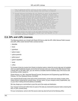 GPL and LGPL Licenses


              that is permitted without inclusion of this license, as long as the
              normal SFX banner has not been removed from the binary or disabled.

          3. Altered versions--including, but not limited to, ports to new operating
             systems, existing ports with new graphical interfaces, versions with
             modified or added functionality, and dynamic, shared, or static library
             versions not from Info-ZIP--must be plainly marked as such and must not
             be misrepresented as being the original source or, if binaries,
             compiled from the original source. Such altered versions also must not
             be misrepresented as being Info-ZIP releases--including, but not
             limited to, labeling of the altered versions with the names "Info-ZIP"
             (or any variation thereof, including, but not limited to, different
             capitalizations), "Pocket UnZip," "WiZ" or "MacZip" without the
             explicit permission of Info-ZIP. Such altered versions are further
             prohibited from misrepresentative use of the Zip-Bugs or Info-ZIP
             e-mail addresses or the Info-ZIP URL(s), such as to imply Info-ZIP
             will provide support for the altered versions.

          4. Info-ZIP retains the right to use the names "Info-ZIP," "Zip," "UnZip,"
             "UnZipSFX," "WiZ," "Pocket UnZip," "Pocket Zip," and "MacZip" for its
             own source and binary releases.


C.8. GPL and LGPL Licenses
      The following products are included with Oracle VM Server under the GPL (GNU General Public License)
      and LGPL (GNU Lesser General Public License) licenses:

      • liblockfile

      • lsscsi

      • pypxeboot

      • python-crypto

      • python-paramiko

      • python-pycurl

      • python-urlgrabber

      • socat

      • udhcp

      For binaries (i) that you receive from Oracle on physical media or where the source code was not available
      when you downloaded the binaries and (ii) that are licensed under any version of the GNU General Public
      License (GPL) or the GNU LGPL, you can receive a complete machine-readable copy of the source code
      by sending a written request to:

      Oracle America, Inc. Attn: Associate General Counsel, Development and Engineering Legal 500 Oracle
      Parkway, 7th Floor Redwood Shores, CA 94065

      Your request should include (i) the name of the covered binary, (ii) the name and version number of the
      Oracle product containing the covered binary, (iii) your name, (iv) your company name (if applicable), and
      (v) your return mailing and email address (if available).

      We may charge you a nominal fee to cover the cost of the media and distribution.

      Your request must be sent within three (3) years of the date you received the physical media containing the
      GPL or LGPL covered binary.

      For your convenience, some or all of the source code may also be found at the following URLs:


184
 