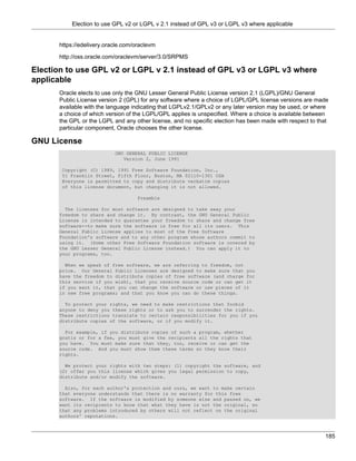 Election to use GPL v2 or LGPL v 2.1 instead of GPL v3 or LGPL v3 where applicable


      https://edelivery.oracle.com/oraclevm

      http://oss.oracle.com/oraclevm/server/3.0/SRPMS

Election to use GPL v2 or LGPL v 2.1 instead of GPL v3 or LGPL v3 where
applicable
      Oracle elects to use only the GNU Lesser General Public License version 2.1 (LGPL)/GNU General
      Public License version 2 (GPL) for any software where a choice of LGPL/GPL license versions are made
      available with the language indicating that LGPLv2.1/GPLv2 or any later version may be used, or where
      a choice of which version of the LGPL/GPL applies is unspecified. Where a choice is available between
      the GPL or the LGPL and any other license, and no specific election has been made with respect to that
      particular component, Oracle chooses the other license.

GNU License
                           GNU GENERAL PUBLIC LICENSE
                              Version 2, June 1991

       Copyright (C) 1989, 1991 Free Software Foundation, Inc.,
       51 Franklin Street, Fifth Floor, Boston, MA 02110-1301 USA
       Everyone is permitted to copy and distribute verbatim copies
       of this license document, but changing it is not allowed.

                                    Preamble

        The licenses for most software are designed to take away your
      freedom to share and change it. By contrast, the GNU General Public
      License is intended to guarantee your freedom to share and change free
      software--to make sure the software is free for all its users. This
      General Public License applies to most of the Free Software
      Foundation's software and to any other program whose authors commit to
      using it. (Some other Free Software Foundation software is covered by
      the GNU Lesser General Public License instead.) You can apply it to
      your programs, too.

        When we speak of free software, we are referring to freedom, not
      price. Our General Public Licenses are designed to make sure that you
      have the freedom to distribute copies of free software (and charge for
      this service if you wish), that you receive source code or can get it
      if you want it, that you can change the software or use pieces of it
      in new free programs; and that you know you can do these things.

        To protect your rights, we need to make restrictions that forbid
      anyone to deny you these rights or to ask you to surrender the rights.
      These restrictions translate to certain responsibilities for you if you
      distribute copies of the software, or if you modify it.

        For example, if you distribute copies of such a program, whether
      gratis or for a fee, you must give the recipients all the rights that
      you have. You must make sure that they, too, receive or can get the
      source code. And you must show them these terms so they know their
      rights.

        We protect your rights with two steps: (1) copyright the software, and
      (2) offer you this license which gives you legal permission to copy,
      distribute and/or modify the software.

        Also, for each author's protection and ours, we want to make certain
      that everyone understands that there is no warranty for this free
      software. If the software is modified by someone else and passed on, we
      want its recipients to know that what they have is not the original, so
      that any problems introduced by others will not reflect on the original
      authors' reputations.



                                                                                                          185
 