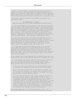 GNU License



        Finally, any free program is threatened constantly by software
      patents. We wish to avoid the danger that redistributors of a free
      program will individually obtain patent licenses, in effect making the
      program proprietary. To prevent this, we have made it clear that any
      patent must be licensed for everyone's free use or not licensed at all.

        The precise terms and conditions for copying, distribution and
      modification follow.

                         GNU GENERAL PUBLIC LICENSE
        TERMS AND CONDITIONS FOR COPYING, DISTRIBUTION AND MODIFICATION

        0. This License applies to any program or other work which contains
      a notice placed by the copyright holder saying it may be distributed
      under the terms of this General Public License. The "Program", below,
      refers to any such program or work, and a "work based on the Program"
      means either the Program or any derivative work under copyright law:
      that is to say, a work containing the Program or a portion of it,
      either verbatim or with modifications and/or translated into another
      language. (Hereinafter, translation is included without limitation in
      the term "modification".) Each licensee is addressed as "you".

      Activities other than copying, distribution and modification are not
      covered by this License; they are outside its scope. The act of
      running the Program is not restricted, and the output from the Program
      is covered only if its contents constitute a work based on the
      Program (independent of having been made by running the Program).
      Whether that is true depends on what the Program does.

        1. You may copy and distribute verbatim copies of the Program's
      source code as you receive it, in any medium, provided that you
      conspicuously and appropriately publish on each copy an appropriate
      copyright notice and disclaimer of warranty; keep intact all the
      notices that refer to this License and to the absence of any warranty;
      and give any other recipients of the Program a copy of this License
      along with the Program.

      You may charge a fee for the physical act of transferring a copy, and
      you may at your option offer warranty protection in exchange for a fee.

        2. You may modify your copy or copies of the Program or any portion
      of it, thus forming a work based on the Program, and copy and
      distribute such modifications or work under the terms of Section 1
      above, provided that you also meet all of these conditions:

         a) You must cause the modified files to carry prominent notices
         stating that you changed the files and the date of any change.

         b) You must cause any work that   you distribute or publish, that in
         whole or in part contains or is   derived from the Program or any
         part thereof, to be licensed as   a whole at no charge to all third
         parties under the terms of this   License.

         c) If the modified program normally reads commands interactively
         when run, you must cause it, when started running for such
         interactive use in the most ordinary way, to print or display an
         announcement including an appropriate copyright notice and a
         notice that there is no warranty (or else, saying that you provide
         a warranty) and that users may redistribute the program under
         these conditions, and telling the user how to view a copy of this
         License. (Exception: if the Program itself is interactive but
         does not normally print such an announcement, your work based on
         the Program is not required to print an announcement.)

      These requirements apply to the modified work as a whole. If
      identifiable sections of that work are not derived from the Program,




186
 