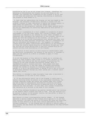 GNU License


      prohibited by law if you do not accept this License. Therefore, by
      modifying or distributing the Program (or any work based on the
      Program), you indicate your acceptance of this License to do so, and
      all its terms and conditions for copying, distributing or modifying
      the Program or works based on it.

        6. Each time you redistribute the Program (or any work based on the
      Program), the recipient automatically receives a license from the
      original licensor to copy, distribute or modify the Program subject to
      these terms and conditions. You may not impose any further
      restrictions on the recipients' exercise of the rights granted herein.
      You are not responsible for enforcing compliance by third parties to
      this License.

        7. If, as a consequence of a court judgment or allegation of patent
      infringement or for any other reason (not limited to patent issues),
      conditions are imposed on you (whether by court order, agreement or
      otherwise) that contradict the conditions of this License, they do not
      excuse you from the conditions of this License. If you cannot
      distribute so as to satisfy simultaneously your obligations under this
      License and any other pertinent obligations, then as a consequence you
      may not distribute the Program at all. For example, if a patent
      license would not permit royalty-free redistribution of the Program by
      all those who receive copies directly or indirectly through you, then
      the only way you could satisfy both it and this License would be to
      refrain entirely from distribution of the Program.

      If any portion of this section is held invalid or unenforceable under
      any particular circumstance, the balance of the section is intended to
      apply and the section as a whole is intended to apply in other
      circumstances.

      It is not the purpose of this section to induce you to infringe any
      patents or other property right claims or to contest validity of any
      such claims; this section has the sole purpose of protecting the
      integrity of the free software distribution system, which is
      implemented by public license practices. Many people have made
      generous contributions to the wide range of software distributed
      through that system in reliance on consistent application of that
      system; it is up to the author/donor to decide if he or she is willing
      to distribute software through any other system and a licensee cannot
      impose that choice.

      This section is intended to make thoroughly clear what is believed to
      be a consequence of the rest of this License.

        8. If the distribution and/or use of the Program is restricted in
      certain countries either by patents or by copyrighted interfaces, the
      original copyright holder who places the Program under this License
      may add an explicit geographical distribution limitation excluding
      those countries, so that distribution is permitted only in or among
      countries not thus excluded. In such case, this License incorporates
      the limitation as if written in the body of this License.

        9. The Free Software Foundation may publish revised and/or new versions
      of the General Public License from time to time. Such new versions will
      be similar in spirit to the present version, but may differ in detail to
      address new problems or concerns.

      Each version is given a distinguishing version number. If the Program
      specifies a version number of this License which applies to it and "any
      later version", you have the option of following the terms and conditions
      either of that version or of any later version published by the Free
      Software Foundation. If the Program does not specify a version number of
      this License, you may choose any version ever published by the Free Software
      Foundation.




188
 