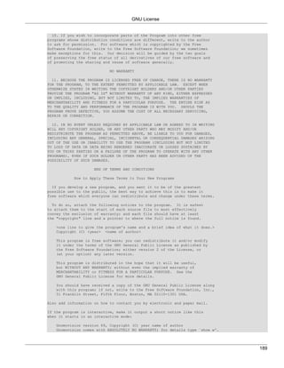 GNU License


  10. If you wish to incorporate parts of the Program into other free
programs whose distribution conditions are different, write to the author
to ask for permission. For software which is copyrighted by the Free
Software Foundation, write to the Free Software Foundation; we sometimes
make exceptions for this. Our decision will be guided by the two goals
of preserving the free status of all derivatives of our free software and
of promoting the sharing and reuse of software generally.

                           NO WARRANTY

  11. BECAUSE THE PROGRAM IS LICENSED FREE OF CHARGE, THERE IS NO WARRANTY
FOR THE PROGRAM, TO THE EXTENT PERMITTED BY APPLICABLE LAW. EXCEPT WHEN
OTHERWISE STATED IN WRITING THE COPYRIGHT HOLDERS AND/OR OTHER PARTIES
PROVIDE THE PROGRAM "AS IS" WITHOUT WARRANTY OF ANY KIND, EITHER EXPRESSED
OR IMPLIED, INCLUDING, BUT NOT LIMITED TO, THE IMPLIED WARRANTIES OF
MERCHANTABILITY AND FITNESS FOR A PARTICULAR PURPOSE. THE ENTIRE RISK AS
TO THE QUALITY AND PERFORMANCE OF THE PROGRAM IS WITH YOU. SHOULD THE
PROGRAM PROVE DEFECTIVE, YOU ASSUME THE COST OF ALL NECESSARY SERVICING,
REPAIR OR CORRECTION.

  12. IN NO EVENT UNLESS REQUIRED BY APPLICABLE LAW OR AGREED TO IN WRITING
WILL ANY COPYRIGHT HOLDER, OR ANY OTHER PARTY WHO MAY MODIFY AND/OR
REDISTRIBUTE THE PROGRAM AS PERMITTED ABOVE, BE LIABLE TO YOU FOR DAMAGES,
INCLUDING ANY GENERAL, SPECIAL, INCIDENTAL OR CONSEQUENTIAL DAMAGES ARISING
OUT OF THE USE OR INABILITY TO USE THE PROGRAM (INCLUDING BUT NOT LIMITED
TO LOSS OF DATA OR DATA BEING RENDERED INACCURATE OR LOSSES SUSTAINED BY
YOU OR THIRD PARTIES OR A FAILURE OF THE PROGRAM TO OPERATE WITH ANY OTHER
PROGRAMS), EVEN IF SUCH HOLDER OR OTHER PARTY HAS BEEN ADVISED OF THE
POSSIBILITY OF SUCH DAMAGES.

                    END OF TERMS AND CONDITIONS

           How to Apply These Terms to Your New Programs

  If you develop a new program, and you want it to be of the greatest
possible use to the public, the best way to achieve this is to make it
free software which everyone can redistribute and change under these terms.

  To do so, attach the following notices to the   program. It is safest
to attach them to the start of each source file   to most effectively
convey the exclusion of warranty; and each file   should have at least
the "copyright" line and a pointer to where the   full notice is found.

   <one line to give the program's name and a brief idea of what it does.>
   Copyright (C) <year> <name of author>

   This program is free software; you can redistribute it and/or modify
   it under the terms of the GNU General Public License as published by
   the Free Software Foundation; either version 2 of the License, or
   (at your option) any later version.

   This program is distributed in the hope that it will be useful,
   but WITHOUT ANY WARRANTY; without even the implied warranty of
   MERCHANTABILITY or FITNESS FOR A PARTICULAR PURPOSE. See the
   GNU General Public License for more details.

   You should have received a copy of the GNU General Public License along
   with this program; if not, write to the Free Software Foundation, Inc.,
   51 Franklin Street, Fifth Floor, Boston, MA 02110-1301 USA.

Also add information on how to contact you by electronic and paper mail.

If the program is interactive, make it output a short notice like this
when it starts in an interactive mode:

   Gnomovision version 69, Copyright (C) year name of author
   Gnomovision comes with ABSOLUTELY NO WARRANTY; for details type `show w'.




                                                                               189
 