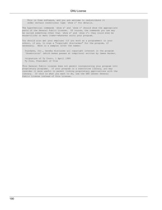 GNU License


         This is free software, and you are welcome to redistribute it
         under certain conditions; type `show c' for details.

      The hypothetical commands `show w' and `show c' should show the appropriate
      parts of the General Public License. Of course, the commands you use may
      be called something other than `show w' and `show c'; they could even be
      mouse-clicks or menu items--whatever suits your program.

      You should also get your employer (if you work as a programmer) or your
      school, if any, to sign a "copyright disclaimer" for the program, if
      necessary. Here is a sample; alter the names:

       Yoyodyne, Inc., hereby disclaims all copyright interest in the program
       `Gnomovision' (which makes passes at compilers) written by James Hacker.

       <signature of Ty Coon>, 1 April 1989
       Ty Coon, President of Vice

      This General Public License does not permit incorporating your program into
      proprietary programs. If your program is a subroutine library, you may
      consider it more useful to permit linking proprietary applications with the
      library. If this is what you want to do, use the GNU Lesser General
      Public License instead of this License.




190
 