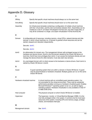 Appendix D. Glossary
     A

     Affinity                 Specify that specific virtual machines should always run on the same host.

     Anti-affinity            Specify that specific virtual machines should never run on the same host.

     Assembly                 An infrastructure template containing a configuration of multiple virtual machines
                              with their virtual disks, and the inter-connectivity between them. Assemblies can be
                              created as a set of .ovf (Open Virtualization Format) and .img (disk image) files, or
                              may all be contained in a single .ova (Open Virtualization Format Archive) file.

     D

     Domain          A configurable set of resources, including memory, virtual CPUs, network devices and disk
                     devices, in which virtual machines run. A domain is granted virtual resources and can be
                     started, stopped and rebooted independently.

                     See also dom0 .

                     See also domU.

     dom0            An abbreviation for domain zero. The management domain with privileged access to the
                     hardware and device drivers. Dom0 is the first domain started by the Oracle VM Server at
                     boot time. Dom0 has more privileges than domU. It can access the hardware directly and can
                     manage the device drivers for other domains. It can also start new domains.

     domU            An unprivileged domain with no direct access to the hardware or device drivers. Each domU is
                     started by Oracle VM Server in dom0.

     G

     Guest                     A guest operating system that runs within a domain in Oracle VM Server. A guest
                               may be paravirtualized or hardware virtualized. Multiple guests can run on the same
                               Oracle VM Server.

     H

     Hardware virtualized machine          A virtual machine with an unmodified guest operating system. It is
                                           not recompiled for the virtual environment. There may be substantial
                                           performance penalties running as a hardware virtualized guest. Enables
                                           Microsoft Windows™ operating system to be run, as well as legacy
                                           operating systems. Hardware virtualization is only available on Intel VT
                                           or AMD SVM CPUs.

     Host computer                         The physical computer on which Oracle VM Server is installed.

     Hypervisor                            The hypervisor, monitor, or Virtual Machine Manager (VMM). It is the
                                           only fully privileged entity in the system. It controls only the most basic
                                           resources of the system, including CPU and memory usage, privilege
                                           checks, and hardware interrupts.

     M

     Management domain                     See dom0 .


                                                                                                                    191
 