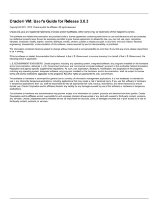 Oracle® VM: User's Guide for Release 3.0.3
Copyright © 2011, 2012, Oracle and/or its affiliates. All rights reserved.

Oracle and Java are registered trademarks of Oracle and/or its affiliates. Other names may be trademarks of their respective owners.

This software and related documentation are provided under a license agreement containing restrictions on use and disclosure and are protected
by intellectual property laws. Except as expressly permitted in your license agreement or allowed by law, you may not use, copy, reproduce,
translate, broadcast, modify, license, transmit, distribute, exhibit, perform, publish or display any part, in any form, or by any means. Reverse
engineering, disassembly, or decompilation of this software, unless required by law for interoperability, is prohibited.

The information contained herein is subject to change without notice and is not warranted to be error-free. If you find any errors, please report them
to us in writing.

If this is software or related documentation that is delivered to the U.S. Government or anyone licensing it on behalf of the U.S. Government, the
following notice is applicable:

U.S. GOVERNMENT END USERS: Oracle programs, including any operating system, integrated software, any programs installed on the hardware,
and/or documentation, delivered to U.S. Government end users are “commercial computer software” pursuant to the applicable Federal Acquisition
Regulation and agency-specific supplemental regulations. As such, use, duplication, disclosure, modification, and adaptation of the programs,
including any operating system, integrated software, any programs installed on the hardware, and/or documentation, shall be subject to license
terms and license restrictions applicable to the programs. No other rights are granted to the U.S. Government.

This software or hardware is developed for general use in a variety of information management applications. It is not developed or intended for
use in any inherently dangerous applications, including applications that may create a risk of personal injury. If you use this software or hardware
in dangerous applications, then you shall be responsible to take all appropriate fail- safe, backup, redundancy, and other measures to ensure
its safe use. Oracle Corporation and its affiliates disclaim any liability for any damages caused by use of this software or hardware in dangerous
applications.

This software or hardware and documentation may provide access to or information on content, products and services from third parties. Oracle
Corporation and its affiliates are not responsible for and expressly disclaim all warranties of any kind with respect to third-party content, products,
and services. Oracle Corporation and its affiliates will not be responsible for any loss, costs, or damages incurred due to your access to or use of
third-party content, products, or services.
 