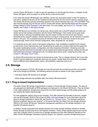 Storage


       and the Oracle VM Servers, in order to execute operations on and through the servers, is relayed via the
       Oracle VM Agent, which is present on all the servers in the environment.

       From within the Oracle VM Manager user interface, servers are discovered based on their IP address or
       host name. Additional servers can be installed and discovered at any time as the need for capacity grows.
       The Oracle VM Servers provide computing capacity to the virtual machines they host: CPU and RAM. They
       also host the storage plug-ins that are used to connect with shared, attached file-based and block-based
       storage offered by other hardware in the data center. For more details, see Section 2.5, “Storage” in this
       chapter, and Chapter 4, Managing Storage.

       Oracle VM Servers are members of a server pool. Server pools use a virtual IP address and elect one
       master server that handles interactions with the Oracle VM Manager. If the master server goes down,
       another server in the pool immediately takes over the master function and the server pool remains
       reachable at the virtual IP address. Virtual machines running on a failing server can be restored on another
       server in the pool. This is possible because all members of the server pool have access to the same
       shared storage, where virtual machine configuration, disks, templates etc. are stored.

       In a clustered server pool, which is the typical configuration, high availability is enabled for the servers
       as well as the virtual machines they host. Clustered server pools use a shared ocfs2 pool file system for
       the cluster heartbeating function, configuration and other clustering information. Clustering and ocfs2
       enable important advanced functionality such as shared block-based storage access, policies for fail over,
       load balancing and power management, etc. For details about server pools, clustering and ocfs2, see
       Chapter 6, Managing Server Pools.

       An Oracle VM environment can consist of several server pools. This is a design decision: like in any data
       center it may be preferred to subdivide resources into groups, isolate these from each other, and assign
       them to different users (departments, teams, administrators, customers and so on).

2.5. Storage
       To cover all aspects of Oracle VM storage we must discuss both the provisioning and the consumption
       side of the storage functionality. The following sections provide an answer to two major questions:

       • How does Oracle VM connect to its storage?

       • What storage elements are available within the Oracle VM environment?

2.5.1. Plug-in-based Implementation
       The entire Oracle VM storage implementation is based on Oracle Storage Connect plugins. The plug-ins
       are packaged and distributed as RPM packages and deployed on the Oracle VM Servers. They are divided
       in two major categories: storage array plug-ins for any block based storage, and file system plug-ins for
       any network file system based storage.

       For both categories, generic plug-ins are included. They offer standard functionality to discover, register
       and use NFS storage, iSCSI or Fibre Channel SANs, and local storage For more information about the
       types of storage supported in Oracle VM, see Section 4.2, “Storage Types”. The standard operations
       allowed via generic plug-ins are "passive", in the sense that they can detect and use storage elements
       offered to the Oracle VM Servers. Interactive management operations on the storage hardware is not
       possible with generic plug-ins.

       In addition, Oracle cooperates with storage partners and invites storage hardware vendors to develop
       Oracle Storage Connect plug-ins for their specific hardware. These vendor-specific plug-ins can only be
       used with a specific brand or product line of storage hardware but they offer additional operations from
       within Oracle VM Manager compared to generic plugins. For example, a generic storage array plug-in


12
 