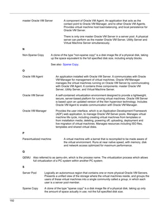 master Oracle VM Server            A component of Oracle VM Agent. An application that acts as the
                                         contact point to Oracle VM Manager, and to other Oracle VM Agents.
                                         Provides virtual machine host load-balancing, and local persistence for
                                         Oracle VM Server.

                                         There is only one master Oracle VM Server in a server pool. A physical
                                         server can perform as the master Oracle VM Server, Utility Server and
                                         Virtual Machine Server simultaneously.

      N

      Non-Sparse Copy         A clone of the type "non-sparse copy" is a disk image file of a physical disk, taking
                              up the space equivalent to the full specified disk size, including empty blocks.

                              See also Sparse Copy.

      O

      Oracle VM Agent             An application installed with Oracle VM Server. It communicates with Oracle
                                  VM Manager for management of virtual machines. Oracle VM Manager
                                  manages the virtual machines running on Oracle VM Server by communicating
                                  with Oracle VM Agent. It contains three components: master Oracle VM
                                  Server, Utility Server, and Virtual Machine Server.

      Oracle VM Server            A self-contained virtualization environment designed to provide a lightweight,
                                  secure, server-based platform for running virtual machines. Oracle VM Server
                                  is based upon an updated version of the Xen hypervisor technology. Includes
                                  Oracle VM Agent to enable communication with Oracle VM Manager.

      Oracle VM Manager           Provides the user interface, which is an Application Development Framework
                                  (ADF) web application, to manage Oracle VM Server pools. Manages virtual
                                  machine life cycle, including creating virtual machines from templates or
                                  from installation media, deleting, powering off, uploading, deployment and
                                  live migration of virtual machines. Manages resources including ISO files,
                                  templates and shared virtual disks.

      P

      Paravirtualized machine            A virtual machine with a kernel that is recompiled to be made aware of
                                         the virtual environment. Runs at near native speed, with memory, disk
                                         and network access optimized for maximum performance.

      Q

      QEMU    Also referred to as qemu-dm, which is the process name. The virtualization process which allows
              full virtualization of a PC system within another PC system.

      S

      Server Pool        Logically an autonomous region that contains one or more physical Oracle VM Servers.
                         Presents a unified view of the storage where the virtual machines reside, and groups the
                         users of these virtual machines into a single community called a group, in which each
                         user is a server pool member.

      Sparse Copy        A clone of the type "sparse copy" is a disk image file of a physical disk, taking up only
                         the amount of space actually in use; not the full specified disk size.


192
 