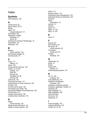 DHCP, 171
Index                                     discover server, 115
                                          Distributed Power Management, 102
Symbols                                   Distributed Resource Scheduler, 102
/OVS directory, 129                       DLM, 96
                                          dom0,
A                                            Explanation, 10
access group, 52                          domain, 10
admin server, 46, 51                      Domain,
Affinity,                                 domU, 10,
agent, 116                                DPM, 14, 102
   change password, 111                   DRS, 14, 102
Anti-affinity, 103,
Application Toolbar                       E
   Hardware, 31                           event, 11
   Home, 28
Architecture of Oracle VM Manager, 16     F
Assemblies, 132                           fencing, 98
Assembly, 132,                            fibre channel, 42
                                          file server, 45
B                                             vendor-specific, 46
Backup                                    File system
   virtual machine, 143                       server pool, 45
block-based storage, 49                   Firewall
bonding mode, 70                              Stopping, 172

C                                         G
Clock, 171                                Global links, 23
   Setting, 171                           guest, 10
Clone, 143                                Guest,
cloning virtual machines, 142             Guest clock
cluster, 10, 13, 94                         Setting, 171
   activate, 107                          Guest operating system, 191
   DLM, 96
   fencing, 98                            H
   heartbeat, 95, 96                      HA, 14, 100
   services, 95                              enabling, 106
Cold clone, 143                           hard partitioning, 151
Command line tools, 171                   Hardware virtualization
configurations of virtual machines, 148      Overview, 126
Console, 149                              Hardware virtualized machine,
Convert host to guest, 163                Hardware, Application Toolbar, 31
Converting Linux hosts, 155               heartbeat, 95
Converting VMWare Virtual Machines, 155   high availability, 14
CPU pinning, 151                          High Availability, 100
creating server pools, 106                Host computer,
creating virtual machines, 135            Hot clone, 143
                                          Hypervisor, 9,
D
Delete                                    I
  virtual machine, 135                    Import template, 130
Delete Oracle VM Server, 121              importing ISO files, 133
details of virtual machine, 148           initiator, 52, 53, 54


                                                                                195
 