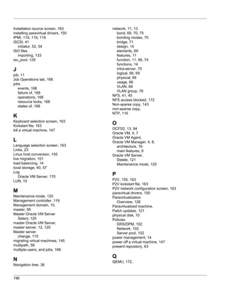Installation source screen, 163       network, 11, 13
installing paravirtual drivers, 150     bond, 69, 70, 75
IPMI, 119, 119, 119                     bonding modes, 70
iSCSI, 41                               bridge, 71
   initiator, 52, 54                    design, 14
ISO files                               elements, 69
   importing, 133                       features, 11
iso_pool, 129                           function, 11, 66, 74
                                        functions, 14
J                                       intra-server, 70
job, 11                                 logical, 66, 69
Job Operations tab, 168                 physical, 66
jobs                                    usage, 66
   events, 168                          VLAN, 69
   failure of, 168                      VLAN group, 76
   operations, 168                    NFS, 41, 45
   resource locks, 168                NFS access blocked, 172
   states of, 168                     Non-sparse copy, 143
                                      non-sparse copy,
                                      NTP, 116
K
Keyboard selection screen, 163
Kickstart file, 163
                                      O
kill a virtual machine, 147           OCFS2, 13, 94
                                      Oracle VM, 4, 7
                                      Oracle VM Agent,
L                                     Oracle VM Manager, 4, 8,
Language selection screen, 163          architecture, 16
Links, 23                               main features, 9
Linux host conversion, 155            Oracle VM Server,
live migration, 101                     Delete, 121
load balancing, 14                      Maintenance mode, 120
local storage, 40, 57
Log
   Oracle VM Server, 170
                                      P
LUN, 10                               P2V, 155, 163
                                      P2V kickstart file, 163
                                      P2V network configuration screen, 163
M                                     paravirtual drivers, 150
Maintenance mode, 120                 Paravirtualization
Management controller, 119               Overview, 126
Management domain, 10,                Paravirtualized machine,
master, 95                            Patch updates, 121
Master Oracle VM Server               physical disk, 10
  Select, 120                         Policies
master Oracle VM Server,                 DRS/DPM, 102
master server, 12, 120                   Network, 102
Master server                            Server pool, 102
  change, 110                         power management, 14
migrating virtual machines, 145       power off a virtual machine, 147
multipath, 58                         present repository, 63
multiple-users, and jobs, 168
                                      Q
N                                     QEMU, 172,
Navigation tree, 36


196
 
