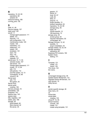 R                                  generic, 12
                                   iSCSI, 41
repository, 10, 43, 59
                                   local, 40, 57
   operations, 60
                                   LUN, 49
   present, 63
                                   NFS, 41
resource locking, 168
                                   plug-ins, 12
running_pool, 130
                                   plugin benefits, 13
                                   present repository, 63
S                                  repository, 10, 43, 59
SAN, 41, 49                        storage array, 49
Secure migrate, 107                types, 40
seed_pool, 129                     vendor-specific, 12
server, 11                         VM resources, 13
   change agent password, 111   storage array, 49
   delete, 121                     access group, 52
   discover, 115                   required information, 50
   edit configuration, 118         unmanaged, 48
   maintenance mode, 120        Storage Connect, 12, 42
   master, 120                     benefits, 13
   ownership, 117                  plug-in installation, 43
   rediscover, 117              storage initiator, 52, 53, 54
   restart, 120                 storage repository
   shutdown, 101                   operations, 60
   start, 119                   Suppress P2V screens, 164
   stop, 119                    System Clock
   update, 121                     Setting, 171
   upgrade, 121
server pool, 10, 11, 93         T
   activate cluster, 107
                                Template, 131
   add server, 110
                                   create, 131
   change agent password, 111
                                   import, 130
   cluster, 12, 13, 94
                                Thin clone, 143
   edit, 110
                                thin clone,
   edit policies, 112
   pool file system, 10, 13
   unclustered, 10, 98          U
   virtual IP, 95               unmanaged storage array, 48
Server pool                     Update Oracle VM Servers, 121
   edit, 110                    Upgrade Oracle VM Servers, 121
   file system, 45              user domain, 10
Server Pool,                    Utility Server,
server pools
   creating, 106                V
Servers concept, 16             vendor-specific storage, 46
sharedDisk, 130                 View menu, 23
Snapshot, 143                   vif,
Sparse copy, 143                Virtual disk,
sparse copy,                    virtual disks
SSL migration, 107                  creating, 133
states, jobs, 168               virtual IP, 12, 95
storage, 39                     Virtual machine
   block-based, 49                  console, 149
   fibre channel, 42                create, 131
   file server, 45                  create using template, 131


                                                                 197
 