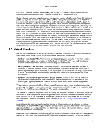 Virtual Machines


      In addition, Oracle VM supports HA networking and storage, but these are configurations the system
      administrator must implement outside Oracle VM Manager (RAID, multipathing, etc.).

      Clustered server pools also support advanced management policies called Dynamic Power Management
      (DPM) and Dynamic Resource Scheduler (DRS). DPM is a policy that optimizes the use of the server
      pool members to conserve power. When DPM is enabled, the policy will periodically look for Oracle VM
      Servers that are under utilized and then live-migrate the virtual machines on that server to other servers
      in the pool. When live migration is complete, the server is shut down, conserving power. Conversely, if a
      server becomes overloaded, the policy will look for other servers to off load virtual machines from the busy
      server. If no other powered up Oracle VM Servers are available, then the policy will start up a powered-
      down server using its Wake-On-LAN capability, and begin live-migrating virtual machines to balance the
      overall load. It is a prerequisite that all the servers that participate in DPM have Wake-On-LAN enabled in
      the BIOS for the physical network interface that connects to the dedicated management network.Dynamic
      Resource Scheduler (DRS) uses the same underlying code as DPM. The difference is that DRS will only
      react to servers that exceed their thresholds for CPU and network usage, and take action to move virtual
      machines off servers. These thresholds are configurable in the DRS policy, which runs at a specified
      interval and monitors CPU and network usage over a sample time period. The calculated average load is
      compared to the threshold and determines if migrations need to be performed.

2.8. Virtual Machines
      A virtual machine (VM) can be defined as a virtualized operating system with its associated software and
      applications. It runs in one of three virtualization modes, also named domain types:

      • Hardware virtualized (HVM). An unmodified guest operating system executes in complete isolation.
        Instructions are trapped and emulated at the hardware level (Intel VT-x/VT-i and AMD-V), allowing
        excellent performance thanks to limited overhead for guest modifications.

      • Paravirtualized (PVM). A software interface similar but not identical to the underlying hardware is
        presented to the guest operating system. Paravirtualization provides hooks for guest instructions so
        that complicated tasks can be performed by the host instead of the virtual machine, where performance
        is worse. Paravirtualization requires that the guest kernel is ported to be made aware of the virtual
        environment.

      • Hardware virtualized with paravirtualized drivers (PVHVM). Similar to HVM but with additional
        paravirtualized drivers to off load more processes to the host and increase VM performance. This
        domain type is typically used to run Microsoft Windows guests with a limited performance penalty.

      Virtual machines can be created from different types of resources: either from a template or assembly
      containing preconfigured virtual machines, or from scratch using an ISO file (image) of an installation DVD.
      Booting a VM via PXE, or network boot for a PVM guest, is also possible.

      The creation of a VM from template is based on cloning: the template is imported as an archive, unpacked
      and stored as a VM configuration file with images of its disks, which are cloned to create a new instance
      in the form of a VM. In the same way, an existing VM can be cloned to create a new VM, and to a new
      template as well. Cloning is discussed in further detail in Section 7.8, “Cloning a Virtual Machine or
      Template”.

      Assemblies can be described as a template of a group of virtual machines, or a collection of multiple
      VM templates. In Oracle VM Manager, templates and assemblies appear in different tabs of the storage
      repository, but their VM configuration files and disk images are stored in the same location as those of
      other virtual machines and templates.

      Creating a VM from a virtual DVD (image file, ISO) is different depending on the virtualization mode. When
      creating an HVM guest, you can assign an ISO file located on a storage repository so that the new VM


                                                                                                                 15
 
