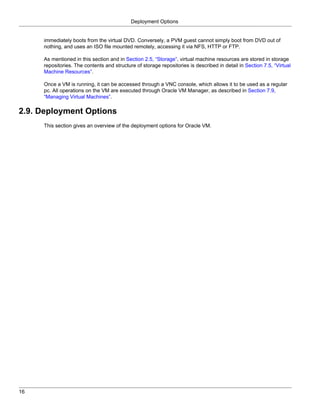 Deployment Options


     immediately boots from the virtual DVD. Conversely, a PVM guest cannot simply boot from DVD out of
     nothing, and uses an ISO file mounted remotely, accessing it via NFS, HTTP or FTP.

     As mentioned in this section and in Section 2.5, “Storage”, virtual machine resources are stored in storage
     repositories. The contents and structure of storage repositories is described in detail in Section 7.5, “Virtual
     Machine Resources”.

     Once a VM is running, it can be accessed through a VNC console, which allows it to be used as a regular
     pc. All operations on the VM are executed through Oracle VM Manager, as described in Section 7.9,
     “Managing Virtual Machines”.

2.9. Deployment Options
     This section gives an overview of the deployment options for Oracle VM.




16
 