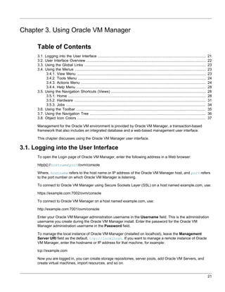 Chapter 3. Using Oracle VM Manager

      Table of Contents
      3.1.   Logging into the User Interface ..................................................................................................            21
      3.2.   User Interface Overview ............................................................................................................          22
      3.3.   Using the Global Links ..............................................................................................................         23
      3.4.   Using the Menus .......................................................................................................................       23
              3.4.1. View Menu .....................................................................................................................       23
              3.4.2. Tools Menu ....................................................................................................................       24
              3.4.3. Actions Menu .................................................................................................................        24
              3.4.4. Help Menu .....................................................................................................................       28
      3.5.   Using the Navigation Shortcuts (Views) ......................................................................................                 28
              3.5.1. Home .............................................................................................................................    28
              3.5.2. Hardware .......................................................................................................................      31
              3.5.3. Jobs ..............................................................................................................................   34
      3.6.   Using the Toolbar .....................................................................................................................       35
      3.7.   Using the Navigation Tree .........................................................................................................           36
      3.8.   Object Icon Colors ....................................................................................................................       37

      Management for the Oracle VM environment is provided by Oracle VM Manager, a transaction-based
      framework that also includes an integrated database and a web-based management user interface.

      This chapter discusses using the Oracle VM Manager user interface.

3.1. Logging into the User Interface
      To open the Login page of Oracle VM Manager, enter the following address in a Web browser:

      http[s]://hostname:port/ovm/console

      Where, hostname refers to the host name or IP address of the Oracle VM Manager host, and port refers
      to the port number on which Oracle VM Manager is listening.

      To connect to Oracle VM Manager using Secure Sockets Layer (SSL) on a host named example.com, use:

      https://example.com:7002/ovm/console

      To connect to Oracle VM Manager on a host named example.com, use:

      http://example.com:7001/ovm/console

      Enter your Oracle VM Manager administration username in the Username field. This is the administration
      username you create during the Oracle VM Manager install. Enter the password for the Oracle VM
      Manager administration username in the Password field.

      To manage the local instance of Oracle VM Manager (installed on localhost), leave the Management
      Server URI field as the default, tcp://localhost. If you want to manage a remote instance of Oracle
      VM Manager, enter the hostname or IP address for that machine, for example:

      tcp://example.com

      Now you are logged in, you can create storage repositories, server pools, add Oracle VM Servers, and
      create virtual machines, import resources, and so on.


                                                                                                                                                           21
 