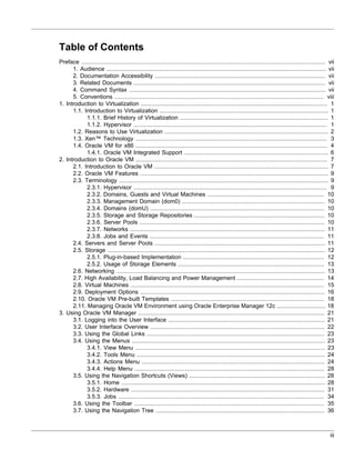 Table of Contents
Preface ............................................................................................................................................ vii
      1. Audience .............................................................................................................................. vii
      2. Documentation Accessibility .................................................................................................. vii
      3. Related Documents .............................................................................................................. vii
      4. Command Syntax ................................................................................................................. vii
      5. Conventions ........................................................................................................................ viii
1. Introduction to Virtualization ........................................................................................................... 1
      1.1. Introduction to Virtualization ................................................................................................. 1
            1.1.1. Brief History of Virtualization ..................................................................................... 1
            1.1.2. Hypervisor ............................................................................................................... 1
      1.2. Reasons to Use Virtualization .............................................................................................. 2
      1.3. Xen™ Technology .............................................................................................................. 3
      1.4. Oracle VM for x86 .............................................................................................................. 4
            1.4.1. Oracle VM Integrated Support ................................................................................... 6
2. Introduction to Oracle VM .............................................................................................................. 7
      2.1. Introduction to Oracle VM .................................................................................................... 7
      2.2. Oracle VM Features ............................................................................................................ 9
      2.3. Terminology ........................................................................................................................ 9
            2.3.1. Hypervisor ............................................................................................................... 9
            2.3.2. Domains, Guests and Virtual Machines ................................................................... 10
            2.3.3. Management Domain (dom0) .................................................................................. 10
            2.3.4. Domains (domU) .................................................................................................... 10
            2.3.5. Storage and Storage Repositories ........................................................................... 10
            2.3.6. Server Pools .......................................................................................................... 10
            2.3.7. Networks ................................................................................................................ 11
            2.3.8. Jobs and Events .................................................................................................... 11
      2.4. Servers and Server Pools .................................................................................................. 11
      2.5. Storage ............................................................................................................................. 12
            2.5.1. Plug-in-based Implementation ................................................................................. 12
            2.5.2. Usage of Storage Elements .................................................................................... 13
      2.6. Networking ........................................................................................................................ 13
      2.7. High Availability, Load Balancing and Power Management .................................................. 14
      2.8. Virtual Machines ............................................................................................................... 15
      2.9. Deployment Options .......................................................................................................... 16
      2.10. Oracle VM Pre-built Templates ........................................................................................ 18
      2.11. Managing Oracle VM Environment using Oracle Enterprise Manager 12c ............................ 18
3. Using Oracle VM Manager ........................................................................................................... 21
      3.1. Logging into the User Interface .......................................................................................... 21
      3.2. User Interface Overview .................................................................................................... 22
      3.3. Using the Global Links ...................................................................................................... 23
      3.4. Using the Menus ............................................................................................................... 23
            3.4.1. View Menu ............................................................................................................. 23
            3.4.2. Tools Menu ............................................................................................................ 24
            3.4.3. Actions Menu ......................................................................................................... 24
            3.4.4. Help Menu ............................................................................................................. 28
      3.5. Using the Navigation Shortcuts (Views) .............................................................................. 28
            3.5.1. Home ..................................................................................................................... 28
            3.5.2. Hardware ............................................................................................................... 31
            3.5.3. Jobs ...................................................................................................................... 34
      3.6. Using the Toolbar ............................................................................................................. 35
      3.7. Using the Navigation Tree ................................................................................................. 36



                                                                                                                                                     iii
 