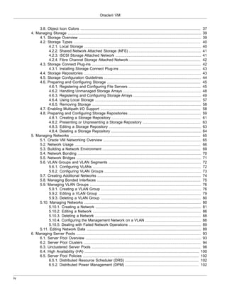 Oracle® VM


          3.8. Object Icon Colors ............................................................................................................ 37
     4. Managing Storage ........................................................................................................................ 39
          4.1. Storage Overview .............................................................................................................. 39
          4.2. Storage Types .................................................................................................................. 40
                4.2.1. Local Storage ......................................................................................................... 40
                4.2.2. Shared Network Attached Storage (NFS) ................................................................. 41
                4.2.3. iSCSI Storage Attached Network ............................................................................. 41
                4.2.4. Fibre Channel Storage Attached Network ................................................................ 42
          4.3. Storage Connect Plug-ins .................................................................................................. 42
                4.3.1. Installing Storage Connect Plug-ins ......................................................................... 43
          4.4. Storage Repositories ......................................................................................................... 43
          4.5. Storage Configuration Guidelines ....................................................................................... 44
          4.6. Preparing and Configuring Storage .................................................................................... 45
                4.6.1. Registering and Configuring File Servers ................................................................. 45
                4.6.2. Handling Unmanaged Storage Arrays ...................................................................... 48
                4.6.3. Registering and Configuring Storage Arrays ............................................................. 49
                4.6.4. Using Local Storage ............................................................................................... 57
                4.6.5. Removing Storage .................................................................................................. 58
          4.7. Enabling Multipath I/O Support .......................................................................................... 58
          4.8. Preparing and Configuring Storage Repositories ................................................................. 59
                4.8.1. Creating a Storage Repository ................................................................................ 61
                4.8.2. Presenting or Unpresenting a Storage Repository .................................................... 63
                4.8.3. Editing a Storage Repository ................................................................................... 63
                4.8.4. Deleting a Storage Repository ................................................................................. 64
     5. Managing Networks ..................................................................................................................... 65
          5.1. Oracle VM Networking Overview ........................................................................................ 65
          5.2. Network Usage ................................................................................................................. 66
          5.3. Building a Network Environment ........................................................................................ 69
          5.4. Network Bonding ............................................................................................................... 70
          5.5. Network Bridges ................................................................................................................ 71
          5.6. VLAN Groups and VLAN Segments ................................................................................... 72
                5.6.1. Configuring VLANs ................................................................................................. 72
                5.6.2. Configuring VLAN Groups ....................................................................................... 73
          5.7. Creating Additional Networks ............................................................................................. 74
          5.8. Managing Bonded Interfaces ............................................................................................. 75
          5.9. Managing VLAN Groups .................................................................................................... 76
                5.9.1. Creating a VLAN Group .......................................................................................... 76
                5.9.2. Editing a VLAN Group ............................................................................................ 79
                5.9.3. Deleting a VLAN Group .......................................................................................... 80
          5.10. Managing Networks ......................................................................................................... 80
                5.10.1. Creating a Network ............................................................................................... 81
                5.10.2. Editing a Network ................................................................................................. 86
                5.10.3. Deleting a Network ............................................................................................... 88
                5.10.4. Configuring the Management Network on a VLAN .................................................. 88
                5.10.5. Dealing with Failed Network Operations ................................................................. 89
          5.11. Editing Network Data ....................................................................................................... 89
     6. Managing Server Pools ................................................................................................................ 93
          6.1. Server Pool Overview ........................................................................................................ 93
          6.2. Server Pool Clusters ......................................................................................................... 94
          6.3. Unclustered Server Pools .................................................................................................. 98
          6.4. High Availability (HA) ....................................................................................................... 100
          6.5. Server Pool Policies ........................................................................................................ 102
                6.5.1. Distributed Resource Scheduler (DRS) .................................................................. 102
                6.5.2. Distributed Power Management (DPM) .................................................................. 102


iv
 