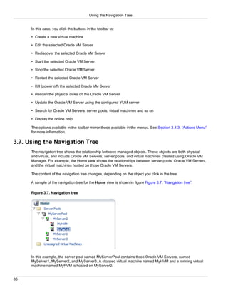 Using the Navigation Tree


      In this case, you click the buttons in the toolbar to:

      • Create a new virtual machine

      • Edit the selected Oracle VM Server

      • Rediscover the selected Oracle VM Server

      • Start the selected Oracle VM Server

      • Stop the selected Oracle VM Server

      • Restart the selected Oracle VM Server

      • Kill (power off) the selected Oracle VM Server

      • Rescan the physical disks on the Oracle VM Server

      • Update the Oracle VM Server using the configured YUM server

      • Search for Oracle VM Servers, server pools, virtual machines and so on

      • Display the online help

      The options available in the toolbar mirror those available in the menus. See Section 3.4.3, “Actions Menu”
      for more information.

3.7. Using the Navigation Tree
      The navigation tree shows the relationship between managed objects. These objects are both physical
      and virtual, and include Oracle VM Servers, server pools, and virtual machines created using Oracle VM
      Manager. For example, the Home view shows the relationships between server pools, Oracle VM Servers,
      and the virtual machines hosted on those Oracle VM Servers.

      The content of the navigation tree changes, depending on the object you click in the tree.

      A sample of the navigation tree for the Home view is shown in figure Figure 3.7, “Navigation tree”.

      Figure 3.7. Navigation tree




      In this example, the server pool named MyServerPool contains three Oracle VM Servers, named
      MyServer1, MyServer2, and MyServer3. A stopped virtual machine named MyHVM and a running virtual
      machine named MyPVM is hosted on MyServer2.


36
 