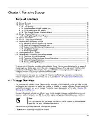 Chapter 4. Managing Storage

      Table of Contents
      4.1. Storage Overview ......................................................................................................................    39
      4.2. Storage Types ..........................................................................................................................   40
            4.2.1. Local Storage .................................................................................................................    40
            4.2.2. Shared Network Attached Storage (NFS) .........................................................................                    41
            4.2.3. iSCSI Storage Attached Network .....................................................................................               41
            4.2.4. Fibre Channel Storage Attached Network ........................................................................                    42
      4.3. Storage Connect Plug-ins ..........................................................................................................        42
            4.3.1. Installing Storage Connect Plug-ins .................................................................................              43
      4.4. Storage Repositories .................................................................................................................     43
      4.5. Storage Configuration Guidelines ...............................................................................................           44
      4.6. Preparing and Configuring Storage ............................................................................................             45
            4.6.1. Registering and Configuring File Servers .........................................................................                 45
            4.6.2. Handling Unmanaged Storage Arrays ..............................................................................                   48
            4.6.3. Registering and Configuring Storage Arrays .....................................................................                   49
            4.6.4. Using Local Storage .......................................................................................................        57
            4.6.5. Removing Storage ..........................................................................................................        58
      4.7. Enabling Multipath I/O Support ..................................................................................................          58
      4.8. Preparing and Configuring Storage Repositories .........................................................................                   59
            4.8.1. Creating a Storage Repository ........................................................................................             61
            4.8.2. Presenting or Unpresenting a Storage Repository ............................................................                       63
            4.8.3. Editing a Storage Repository ..........................................................................................            63
            4.8.4. Deleting a Storage Repository ........................................................................................             64

      To set up and configure the storage providers for your Oracle VM environment you need to be aware of
      the concepts and design ideas behind the entire storage architecture. That is precisely the information
      provided in the first topics of this chapter. Next, you will find the necessary instructions to prepare,
      configure and start using storage elements with Oracle VM.

      For information on managing and working with the contents of a storage repository, such as virtual
      machine templates, ISO files, assemblies, and so on, see Section 7.5, “Virtual Machine Resources”.

4.1. Storage Overview
      The particular way in which Oracle VM approaches storage is through plug-ins: Oracle has made storage
      configuration and integration as flexible and modular as possible by creating a Storage Connect plug-in for
      each different category and type of storage. These plug-ins are discussed in further detail in Section 4.3,
      “Storage Connect Plug-ins”.

      Storage in Oracle VM refers to two different types of disk storage: the space available for environment
      resources such as templates and ISO files, and the logical or physical disks used by virtual machines.

                               Note

                               In addition there is also disk space used for the pool file systems of clustered server
                               pools, but that is not the focus of this section.

      For virtual machine disks Oracle VM offers you two choices:

      • Virtual disks: disk image files on a file system.


                                                                                                                                                      39
 