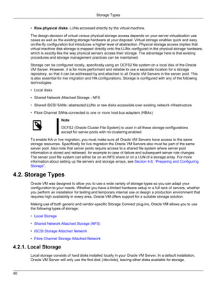 Storage Types


       • Raw physical disks: LUNs accessed directly by the virtual machine.

       The design decision of virtual versus physical storage access depends on your server virtualization use
       cases as well as the existing storage hardware at your disposal. Virtual storage enables quick and easy
       on-the-fly configuration but introduces a higher level of abstraction. Physical storage access implies that
       virtual machine disk storage is mapped directly onto the LUNs configured in the physical storage hardware,
       which is exactly like the way physical servers access their storage. The advantage here is that existing
       procedures and storage management practices can be maintained.

       Storage can be configured locally, specifically using an OCFS2 file system on a local disk of the Oracle
       VM Server. However, it is far more performant and reliable to use a separate location for a storage
       repository, so that it can be addressed by and attached to all Oracle VM Servers in the server pool. This
       is also essential for live migration and HA configurations. Storage is configured with any of the following
       technologies:

       • Local disks

       • Shared Network Attached Storage - NFS

       • Shared iSCSI SANs: abstracted LUNs or raw disks accessible over existing network infrastructure

       • Fibre Channel SANs connected to one or more host bus adapters (HBAs)

                          Note

                          OCFS2 (Oracle Cluster File System) is used in all these storage configurations
                          except for server pools with no clustering enabled.

       To enable HA or live migration, you must make sure all Oracle VM Servers have access to the same
       storage resources. Specifically for live migration the Oracle VM Servers also must be part of the same
       server pool. Also note that server pools require access to a shared file system where server pool
       information is stored and retrieved, for example in case of failure and subsequent server role changes.
       The server pool file system can either be on an NFS share or on a LUN of a storage array. For more
       information about setting up file servers and storage arrays, see Section 4.6, “Preparing and Configuring
       Storage”.

4.2. Storage Types
       Oracle VM was designed to allow you to use a wide variety of storage types so you can adapt your
       configuration to your needs. Whether you have a limited hardware setup or a full rack of servers, whether
       you perform an installation for testing and temporary internal use or design a production environment that
       requires high availability in every area, Oracle VM offers support for a suitable storage solution.

       Making use of both generic and vendor-specific Storage Connect plug-ins, Oracle VM allows you to use
       the following types of storage:

       • Local Storage

       • Shared Network Attached Storage (NFS)

       • iSCSI Storage Attached Network

       • Fibre Channel Storage Attached Network

4.2.1. Local Storage
       Local storage consists of hard disks installed locally in your Oracle VM Server. In a default installation,
       Oracle VM Server will only use the first disk (/dev/sda), leaving other disks available for storage.


40
 