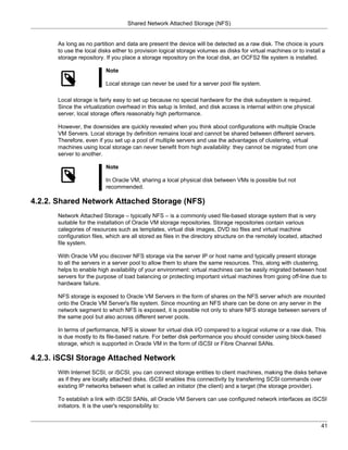 Shared Network Attached Storage (NFS)


      As long as no partition and data are present the device will be detected as a raw disk. The choice is yours
      to use the local disks either to provision logical storage volumes as disks for virtual machines or to install a
      storage repository. If you place a storage repository on the local disk, an OCFS2 file system is installed.

                          Note

                          Local storage can never be used for a server pool file system.

      Local storage is fairly easy to set up because no special hardware for the disk subsystem is required.
      Since the virtualization overhead in this setup is limited, and disk access is internal within one physical
      server, local storage offers reasonably high performance.

      However, the downsides are quickly revealed when you think about configurations with multiple Oracle
      VM Servers. Local storage by definition remains local and cannot be shared between different servers.
      Therefore, even if you set up a pool of multiple servers and use the advantages of clustering, virtual
      machines using local storage can never benefit from high availability: they cannot be migrated from one
      server to another.

                          Note

                          In Oracle VM, sharing a local physical disk between VMs is possible but not
                          recommended.

4.2.2. Shared Network Attached Storage (NFS)
      Network Attached Storage – typically NFS – is a commonly used file-based storage system that is very
      suitable for the installation of Oracle VM storage repositories. Storage repositories contain various
      categories of resources such as templates, virtual disk images, DVD iso files and virtual machine
      configuration files, which are all stored as files in the directory structure on the remotely located, attached
      file system.

      With Oracle VM you discover NFS storage via the server IP or host name and typically present storage
      to all the servers in a server pool to allow them to share the same resources. This, along with clustering,
      helps to enable high availability of your environment: virtual machines can be easily migrated between host
      servers for the purpose of load balancing or protecting important virtual machines from going off-line due to
      hardware failure.

      NFS storage is exposed to Oracle VM Servers in the form of shares on the NFS server which are mounted
      onto the Oracle VM Server's file system. Since mounting an NFS share can be done on any server in the
      network segment to which NFS is exposed, it is possible not only to share NFS storage between servers of
      the same pool but also across different server pools.

      In terms of performance, NFS is slower for virtual disk I/O compared to a logical volume or a raw disk. This
      is due mostly to its file-based nature. For better disk performance you should consider using block-based
      storage, which is supported in Oracle VM in the form of iSCSI or Fibre Channel SANs.

4.2.3. iSCSI Storage Attached Network
      With Internet SCSI, or iSCSI, you can connect storage entities to client machines, making the disks behave
      as if they are locally attached disks. iSCSI enables this connectivity by transferring SCSI commands over
      existing IP networks between what is called an initiator (the client) and a target (the storage provider).

      To establish a link with iSCSI SANs, all Oracle VM Servers can use configured network interfaces as iSCSI
      initiators. It is the user's responsibility to:


                                                                                                                    41
 