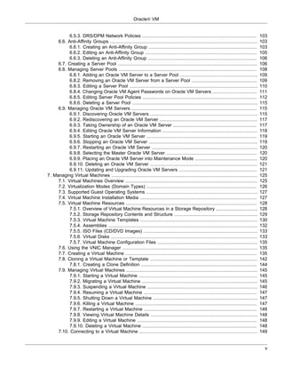 Oracle® VM


           6.5.3. DRS/DPM Network Policies ..................................................................................               103
     6.6. Anti-Affinity Groups ..........................................................................................................   103
           6.6.1. Creating an Anti-Affinity Group ..............................................................................            103
           6.6.2. Editing an Anti-Affinity Group ................................................................................           105
           6.6.3. Deleting an Anti-Affinity Group ..............................................................................            106
     6.7. Creating a Server Pool ....................................................................................................       106
     6.8. Managing Server Pools ...................................................................................................         108
           6.8.1. Adding an Oracle VM Server to a Server Pool ........................................................                      109
           6.8.2. Removing an Oracle VM Server from a Server Pool ...............................................                           109
           6.8.3. Editing a Server Pool ............................................................................................        110
           6.8.4. Changing Oracle VM Agent Passwords on Oracle VM Servers ................................                                  111
           6.8.5. Editing Server Pool Policies ..................................................................................           112
           6.8.6. Deleting a Server Pool ..........................................................................................         115
     6.9. Managing Oracle VM Servers ..........................................................................................             115
           6.9.1. Discovering Oracle VM Servers .............................................................................               115
           6.9.2. Rediscovering an Oracle VM Server ......................................................................                  117
           6.9.3. Taking Ownership of an Oracle VM Server ............................................................                      117
           6.9.4. Editing Oracle VM Server Information ....................................................................                 118
           6.9.5. Starting an Oracle VM Server ...............................................................................              119
           6.9.6. Stopping an Oracle VM Server ..............................................................................               119
           6.9.7. Restarting an Oracle VM Server ............................................................................               120
           6.9.8. Selecting the Master Oracle VM Server .................................................................                   120
           6.9.9. Placing an Oracle VM Server into Maintenance Mode .............................................                           120
           6.9.10. Deleting an Oracle VM Server .............................................................................               121
           6.9.11. Updating and Upgrading Oracle VM Servers ........................................................                        121
7. Managing Virtual Machines .........................................................................................................      125
     7.1. Virtual Machines Overview ...............................................................................................         125
     7.2. Virtualization Modes (Domain Types) ...............................................................................               126
     7.3. Supported Guest Operating Systems ................................................................................                127
     7.4. Virtual Machine Installation Media ....................................................................................           127
     7.5. Virtual Machine Resources ..............................................................................................          128
           7.5.1. Overview of Virtual Machine Resources in a Storage Repository ..............................                              128
           7.5.2. Storage Repository Contents and Structure ............................................................                    129
           7.5.3. Virtual Machine Templates ....................................................................................            130
           7.5.4. Assemblies ...........................................................................................................    132
           7.5.5. ISO Files (CD/DVD Images) ..................................................................................              133
           7.5.6. Virtual Disks .........................................................................................................   133
           7.5.7. Virtual Machine Configuration Files ........................................................................              135
     7.6. Using the VNIC Manager .................................................................................................          135
     7.7. Creating a Virtual Machine ..............................................................................................         135
     7.8. Cloning a Virtual Machine or Template .............................................................................               142
           7.8.1. Creating a Clone Definition ...................................................................................           144
     7.9. Managing Virtual Machines ..............................................................................................          145
           7.9.1. Starting a Virtual Machine .....................................................................................          145
           7.9.2. Migrating a Virtual Machine ...................................................................................           145
           7.9.3. Suspending a Virtual Machine ...............................................................................              146
           7.9.4. Resuming a Virtual Machine .................................................................................              147
           7.9.5. Shutting Down a Virtual Machine ...........................................................................               147
           7.9.6. Killing a Virtual Machine .......................................................................................         147
           7.9.7. Restarting a Virtual Machine .................................................................................            148
           7.9.8. Viewing Virtual Machine Details .............................................................................             148
           7.9.9. Editing a Virtual Machine ......................................................................................          148
           7.9.10. Deleting a Virtual Machine ..................................................................................            148
     7.10. Connecting to a Virtual Machine .....................................................................................            149


                                                                                                                                              v
 