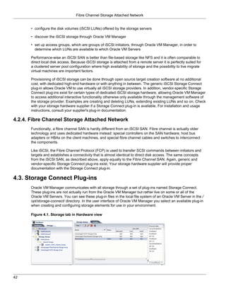 Fibre Channel Storage Attached Network


      • configure the disk volumes (iSCSI LUNs) offered by the storage servers

      • discover the iSCSI storage through Oracle VM Manager

      • set up access groups, which are groups of iSCSI initiators, through Oracle VM Manager, in order to
        determine which LUNs are available to which Oracle VM Servers

      Performance-wise an iSCSI SAN is better than file-based storage like NFS and it is often comparable to
      direct local disk access. Because iSCSI storage is attached from a remote server it is perfectly suited for
      a clustered server pool configuration where high availability of storage and the possibility to live migrate
      virtual machines are important factors.

      Provisioning of iSCSI storage can be done through open source target creation software at no additional
      cost, with dedicated high-end hardware or with anything in between. The generic iSCSI Storage Connect
      plug-in allows Oracle VM to use virtually all iSCSI storage providers. In addition, vendor-specific Storage
      Connect plug-ins exist for certain types of dedicated iSCSI storage hardware, allowing Oracle VM Manager
      to access additional interactive functionality otherwise only available through the management software of
      the storage provider. Examples are creating and deleting LUNs, extending existing LUNs and so on. Check
      with your storage hardware supplier if a Storage Connect plug-in is available. For installation and usage
      instructions, consult your supplier's plug-in documentation.

4.2.4. Fibre Channel Storage Attached Network
      Functionally, a fibre channel SAN is hardly different from an iSCSI SAN. Fibre channel is actually older
      technology and uses dedicated hardware instead: special controllers on the SAN hardware, host bus
      adapters or HBAs on the client machines, and special fibre channel cables and switches to interconnect
      the components.

      Like iSCSI, the Fibre Channel Protocol (FCP) is used to transfer SCSI commands between initiators and
      targets and establishes a connectivity that is almost identical to direct disk access. The same concepts
      from the iSCSI SAN, as described above, apply equally to the Fibre Channel SAN. Again, generic and
      vendor-specific Storage Connect plug-ins exist. Your storage hardware supplier will provide proper
      documentation with the Storage Connect plug-in.

4.3. Storage Connect Plug-ins
      Oracle VM Manager communicates with all storage through a set of plug-ins named Storage Connect.
      These plug-ins are not actually run from the Oracle VM Manager but rather live on some or all of the
      Oracle VM Servers. You can see these plug-in files in the local file system of an Oracle VM Server in the /
      opt/storage-connect/ directory. In the user interface of Oracle VM Manager you select an available plug-in
      when creating and configuring storage elements for use in your environment.

      Figure 4.1. Storage tab in Hardware view




42
 