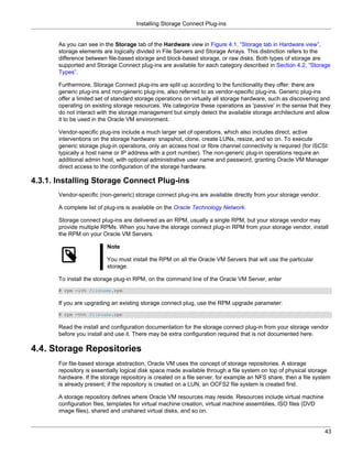 Installing Storage Connect Plug-ins


       As you can see in the Storage tab of the Hardware view in Figure 4.1, “Storage tab in Hardware view”,
       storage elements are logically divided in File Servers and Storage Arrays. This distinction refers to the
       difference between file-based storage and block-based storage, or raw disks. Both types of storage are
       supported and Storage Connect plug-ins are available for each category described in Section 4.2, “Storage
       Types”.

       Furthermore, Storage Connect plug-ins are split up according to the functionality they offer: there are
       generic plug-ins and non-generic plug-ins, also referred to as vendor-specific plug-ins. Generic plug-ins
       offer a limited set of standard storage operations on virtually all storage hardware, such as discovering and
       operating on existing storage resources. We categorize these operations as 'passive' in the sense that they
       do not interact with the storage management but simply detect the available storage architecture and allow
       it to be used in the Oracle VM environment.

       Vendor-specific plug-ins include a much larger set of operations, which also includes direct, active
       interventions on the storage hardware: snapshot, clone, create LUNs, resize, and so on. To execute
       generic storage plug-in operations, only an access host or fibre channel connectivity is required (for iSCSI:
       typically a host name or IP address with a port number). The non-generic plug-in operations require an
       additional admin host, with optional administrative user name and password, granting Oracle VM Manager
       direct access to the configuration of the storage hardware.

4.3.1. Installing Storage Connect Plug-ins
       Vendor-specific (non-generic) storage connect plug-ins are available directly from your storage vendor.

       A complete list of plug-ins is available on the Oracle Technology Network.

       Storage connect plug-ins are delivered as an RPM, usually a single RPM, but your storage vendor may
       provide multiple RPMs. When you have the storage connect plug-in RPM from your storage vendor, install
       the RPM on your Oracle VM Servers.

                          Note

                          You must install the RPM on all the Oracle VM Servers that will use the particular
                          storage.

       To install the storage plug-in RPM, on the command line of the Oracle VM Server, enter
       # rpm -ivh filename.rpm

       If you are upgrading an existing storage connect plug, use the RPM upgrade parameter:
       # rpm -Uvh filename.rpm

       Read the install and configuration documentation for the storage connect plug-in from your storage vendor
       before you install and use it. There may be extra configuration required that is not documented here.

4.4. Storage Repositories
       For file-based storage abstraction, Oracle VM uses the concept of storage repositories. A storage
       repository is essentially logical disk space made available through a file system on top of physical storage
       hardware. If the storage repository is created on a file server, for example an NFS share, then a file system
       is already present; if the repository is created on a LUN, an OCFS2 file system is created first.

       A storage repository defines where Oracle VM resources may reside. Resources include virtual machine
       configuration files, templates for virtual machine creation, virtual machine assemblies, ISO files (DVD
       image files), shared and unshared virtual disks, and so on.


                                                                                                                  43
 