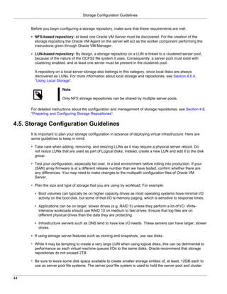 Storage Configuration Guidelines


      Before you begin configuring a storage repository, make sure that these requirements are met:

      • NFS-based repository: At least one Oracle VM Server must be discovered. For the creation of the
        storage repository the Oracle VM Agent on the server will act as the worker component performing the
        instructions given through Oracle VM Manager.

      • LUN-based repository: By design, a storage repository on a LUN is linked to a clustered server pool,
        because of the nature of the OCFS2 file system it uses. Consequently, a server pool must exist with
        clustering enabled, and at least one server must be present in the clustered pool.

        A repository on a local server storage also belongs in this category, since local disks are always
        discovered as LUNs. For more information about local storage and repositories, see Section 4.6.4,
        “Using Local Storage”.

                          Note

                          Only NFS storage repositories can be shared by multiple server pools.

      For detailed instructions about the configuration and management of storage repositories, see Section 4.8,
      “Preparing and Configuring Storage Repositories”.

4.5. Storage Configuration Guidelines
      It is important to plan your storage configuration in advance of deploying virtual infrastructure. Here are
      some guidelines to keep in mind:

      • Take care when adding, removing, and resizing LUNs as it may require a physical server reboot. Do
        not resize LUNs that are used as part of Logical disks; instead, create a new LUN and add it to the disk
        group.

      • Test your configuration, especially fail over, in a test environment before rolling into production. If your
        (SAN) array firmware is at a different release number than we have tested, confirm whether there are
        any differences. You may need to make changes to the multipath configuration files of Oracle VM
        Server.

      • Plan the size and type of storage that you are using by workload. For example:

        • Boot volumes can typically be on higher capacity drives as most operating systems have minimal I/O
          activity on the boot disk, but some of that I/O is memory paging, which is sensitive to response times.

        • Applications can be on larger, slower drives (e.g. RAID 5) unless they perform a lot of I/O. Write-
          intensive workloads should use RAID 10 on medium to fast drives. Ensure that log files are on
          different physical drives than the data they are protecting.

        • Infrastructure servers such as DNS tend to have low I/O needs. These servers can have larger, slower
          drives.

      • If using storage server features such as cloning and snapshots, use raw disks.

      • While it may be tempting to create a very large LUN when using logical disks, this can be detrimental to
        performance as each virtual machine queues I/Os to the same disks. Oracle recommend that storage
        repositories do not exceed 2TB.

      • Be sure to leave some disk space available to create smaller storage entities of, at least, 12GB each to
        use as server pool file systems. The server pool file system is used to hold the server pool and cluster


44
 