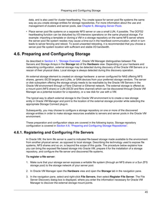 Preparing and Configuring Storage


         data, and is also used for cluster heartbeating. You create space for server pool file systems the same
         way as you create storage entities for storage repositories. For more information about the use and
         management of clusters and server pools, see Chapter 6, Managing Server Pools.

       • Place server pool file systems on a separate NFS server or use a small LUN, if possible. The OCFS2
         heartbeating function can be disturbed by I/O-intensive operations on the same physical storage. For
         example: importing a template or cloning a VM in a storage repository on the same NFS server where
         the server pool file system resides may cause a time-out in the heartbeat communication, which in turn
         leads to server fencing and reboot. To avoid unwanted rebooting, it is recommended that you choose a
         server pool file system location with sufficient and stable I/O bandwidth.

4.6. Preparing and Configuring Storage
       As described in Section 4.1, “Storage Overview”, Oracle VM Manager distinguishes between File
       Servers and Storage Arrays in the Storage tab of the Hardware view. Depending on your hardware and
       networking configuration, external storage may be detected during discovery of the Oracle VM Servers or a
       rescan of their physical disks. Local storage is always detected during this discovery operation.

       An external storage element is created on storage hardware: a server configured for NAS offering NFS
       shares, generic iSCSI targets and LUNs, or SAN devices from your preferred storage vendors. The server
       or disk subsystem offering the storage simply needs to be reachable by the Oracle VM Servers in the
       Oracle VM environment through a Fibre Channel or Ethernet network. The external storage is offered as
       a mount point (NFS share) or LUN (iSCSI and fibre channel) which can be discovered through Oracle VM
       Manager as a potential location for a repository, or a raw disk for use with a VM.

       The typical way to attach external storage to the Oracle VM environment is to create a new storage
       entity in Oracle VM Manager and point to the location of the external storage provider while selecting the
       appropriate Storage Connect plug-in.

       Subsequently, you may choose to configure a storage repository on one or more of the discovered
       storage entities in order to make storage resources available to servers and server pools in the Oracle VM
       environment.

       These preparation and configuration steps are covered in the following topics. Storage repository
       configuration is covered in Section 4.8, “Preparing and Configuring Storage Repositories”.

4.6.1. Registering and Configuring File Servers
       In Oracle VM, the term file server is used to indicated file-based storage made available to the environment
       from another physical server, as opposed to local storage. Describing the technology used to expose file
       systems, NFS shares and so on, is beyond the scope of this guide. The procedure below explains how
       you can bring the exposed file-based storage into Oracle VM, prepare it for the installation of a storage
       repository, and configure the file server and discovered file systems.

       To register a file server:

       1. Make sure that your storage server exposes a writable file system (through an NFS share or a Sun ZFS
          storage pool) to the storage network of your server pool.

       2. In Oracle VM Manager open the Hardware view and open the Storage tab in the navigation pane.

       3. In the navigation pane, select and right-click File Servers, then select Register File Server. The File
          Server Discovery dialog box is displayed, where you enter the information necessary for Oracle VM
          Manager to discover the external storage mount points.


                                                                                                                    45
 