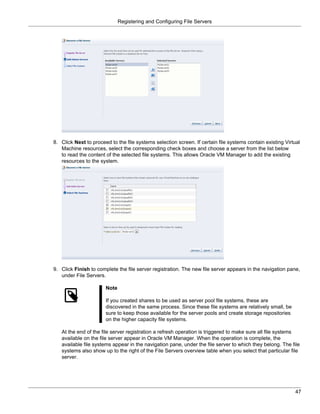 Registering and Configuring File Servers




8. Click Next to proceed to the file systems selection screen. If certain file systems contain existing Virtual
   Machine resources, select the corresponding check boxes and choose a server from the list below
   to read the content of the selected file systems. This allows Oracle VM Manager to add the existing
   resources to the system.




9. Click Finish to complete the file server registration. The new file server appears in the navigation pane,
   under File Servers.

                       Note

                       If you created shares to be used as server pool file systems, these are
                       discovered in the same process. Since these file systems are relatively small, be
                       sure to keep those available for the server pools and create storage repositories
                       on the higher capacity file systems.

   At the end of the file server registration a refresh operation is triggered to make sure all file systems
   available on the file server appear in Oracle VM Manager. When the operation is complete, the
   available file systems appear in the navigation pane, under the file server to which they belong. The file
   systems also show up to the right of the File Servers overview table when you select that particular file
   server.




                                                                                                            47
 