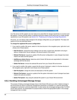 Handling Unmanaged Storage Arrays




      Your file server and file systems are now ready to be used either for storage repositories or as server pool
      file systems. A server pool file system is selected during the creation of the server pool; to create storage
      repositories on your file systems, see Section 4.8, “Preparing and Configuring Storage Repositories”.

      Of course, you can always make changes to the storage configuration you just registered. The steps and
      options to do so are described below.
      To change the registered file server configuration:

      1. If you need to modify a file server, select it in the tree structure in the navigation pane, right-click it and
         choose one of these options:

         • Edit File Server: change file server settings such as name, access host, description and plug-in
           options; change admin server settings in the second section of the wizard

         • Refresh File Server: request an update of the file server configuration in case changes have been
           made to the disks and file systems

         • Add/Remove Admin Server: determine which Oracle VM Servers are responsible for information
           exchange with this file server

         • Delete File Server: remove the selected file server from your Oracle VM environment

      2. If you need to modify a file system, expand the file server it belongs to, select it in the tree structure in
         the navigation pane, right-click it and choose one of these options:

         • Edit File System: change the name and description of the file system

         • Refresh File System: request an update of the file system information to see if changes have been
           made to the size and contents

         • Delete File System: stop using the selected file system in your Oracle VM environment

4.6.2. Handling Unmanaged Storage Arrays
      The purpose of listing unmanaged storage arrays is that Oracle VM warns you when it detects storage in
      the environment for which no particular management mechanism is available or in case the appropriate
      management mechanism cannot be determined. In other words, the unmanaged storage arrays, for iSCSI
      and for fibre channel, are placeholders for physical disks of which the appropriate location in the storage
      management tree is unclear.


48
 