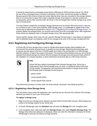 Registering and Configuring Storage Arrays


        It should be noted that the unmanaged arrays behave differently for iSCSI and fibre channel. For iSCSI
        the use of the unmanaged array in practice is temporary, but for fibre channel the situation is different.
        Because generic fibre channel arrays are simply detected when they are connected to the storage network,
        there is no mechanism to place them under a separate storage array based on a specific access host.
        Consequently, generic fibre channel LUNs will remain in the unmanaged fibre channel storage array, which
        has no access group.

        You may choose to delete the unmanaged storage elements from the Oracle VM environment in case you
        do not intend to use it. In the case of generic iSCSI storage arrays, it is preferable to register them in the
        correct way by following the procedures in Section 4.6.3, “Registering and Configuring Storage Arrays”. To
        properly register the storage entries, you should remove them from the unmanaged array. After registration
        these entries are displayed under a managed storage array of the appropriate type.

        Vendor-specific storage, which does not use a generic Storage Connect plug-in, must always be registered
        with its dedicated plug-in and appears under its own storage array entry in the storage management tree.

4.6.3. Registering and Configuring Storage Arrays
        In Oracle VM, the term storage array is used to indicate block-based storage made available to the
        environment from another physical server or possibly as local storage. Describing the technology used
        to expose raw disk space in the form of iSCSI targets and LUNs or the configuration of a SAN (storage
        attached network), is beyond the scope of this guide. The procedure below explains how you can bring the
        exposed block-based storage into Oracle VM and configure the storage array and physical disks either for
        the installation of a storage repository or direct attachment as physical disk to a VM (virtual machine).

                           Note

                           Oracle VM has a default Unmanaged Fibre Channel Storage Array. Since only a
                           single generic fibre channel storage array can exist, no additional arrays of this type
                           can be created. Consequently, the instructions below apply to storage arrays using
                           the following types of Storage Connect plug-ins:

                           • generic iSCSI

                           • vendor-specific iSCSI

                           • vendor-specific fibre channel

        The end-to-end procedure is broken down into three phases, discussed in the following sections.

4.6.3.1. Registering a New Storage Array

        This first phase covers purely the registration part, meaning how you discover the container of the storage
        elements you intend to use in your environment.
        To register a storage array:

        1. Make sure that your storage server exposes raw disks (Fibre Channel SAN volumes, iSCSI targets and
           LUNs) to the storage network of your server pool.

        2. In Oracle VM Manager open the Hardware view and open the Storage tab in the navigation pane.

        3. In the navigation pane, select and right-click Storage Arrays, then select Register Storage Array. The
           Storage Array Discovery dialog box is displayed, where you enter the information necessary for Oracle
           VM Manager to discover the external storage elements.


                                                                                                                     49
 
