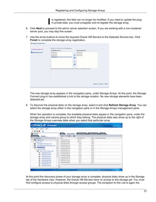 Registering and Configuring Storage Arrays


                      is registered, this field can no longer be modified. If you need to update the plug-
                      in private data, you must unregister and re-register the storage array.

6. Click Next to proceed to the admin server selection screen. If you are working with a non-clustered
   server pool, you may skip this screen.

7. Use the arrow buttons to move the required Oracle VM Servers to the Selected Servers box. Click
   Finish to complete the storage array registration.




   The new storage array appears in the navigation pane, under Storage Arrays. At this point, the Storage
   Connect plug-in has established a link to the storage location. No new storage elements have been
   detected yet.

8. To discover the physical disks on the storage array, select it and click Refresh Storage Array. You can
   select the storage array either in the navigation pane or in the Storage Arrays management pane.

   When the operation is complete, the available physical disks appear in the navigation pane, under the
   storage array and volume group to which they belong. The physical disks also show up to the right of
   the Storage Arrays overview table when you select that particular array.




At this point the discovery phase of your storage array is complete: physical disks show up in the Storage
tab of the Hardware view. However, the Oracle VM Servers have no access to this storage yet. You must
first configure access to physical disks through access groups. The exception to this rule is again the


                                                                                                             51
 