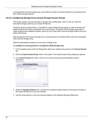 Registering and Configuring Storage Arrays


       unmanaged fibre channel storage array, which offers its LUNs to all Oracle VM Servers connected to the
       fibre channel storage network.

4.6.3.2. Configuring Storage Array Access through Access Groups

       This section explains the second phase of storage array configuration, which is how you make the
       discovered storage usable by your Oracle VM Servers.

       Except for generic storage arrays, it is possible to create multiple access groups in order to arrange and
       restrict physical disk access according to your requirements. The generic iSCSI storage arrays have a
       single access group available by default, where you can simply add or remove storage initiators from your
       Oracle VM Servers.

       Note that generic fibre channel storage has no access groups and is always listed under the Unmanaged
       Fibre Channel Storage Array.

       Select the appropriate procedure for your type of storage array.

       To configure an access group for a non-generic iSCSI storage array:

       1. In the navigation pane under the Storage tab, select your storage array and go to the Access Groups
          tab.

       2. Click the Create Access Group button in the toolbar. The Create Access Group dialog box appears.

       3. In the Access Group tab, enter a name for your new access group and optionally provide a
          description.




       4. Select the Storage Initiators tab. It contains the available storage initiators for this type of storage on
          the Oracle VM Servers in your environment.

       5. Use the arrow buttons to move the required initiators to the Selected Storage Initiators box.




52
 