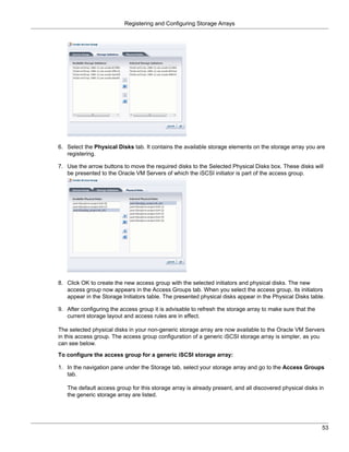 Registering and Configuring Storage Arrays




6. Select the Physical Disks tab. It contains the available storage elements on the storage array you are
   registering.

7. Use the arrow buttons to move the required disks to the Selected Physical Disks box. These disks will
   be presented to the Oracle VM Servers of which the iSCSI initiator is part of the access group.




8. Click OK to create the new access group with the selected initiators and physical disks. The new
   access group now appears in the Access Groups tab. When you select the access group, its initiators
   appear in the Storage Initiators table. The presented physical disks appear in the Physical Disks table.

9. After configuring the access group it is advisable to refresh the storage array to make sure that the
   current storage layout and access rules are in effect.

The selected physical disks in your non-generic storage array are now available to the Oracle VM Servers
in this access group. The access group configuration of a generic iSCSI storage array is simpler, as you
can see below.

To configure the access group for a generic iSCSI storage array:

1. In the navigation pane under the Storage tab, select your storage array and go to the Access Groups
   tab.

   The default access group for this storage array is already present, and all discovered physical disks in
   the generic storage array are listed.




                                                                                                           53
 