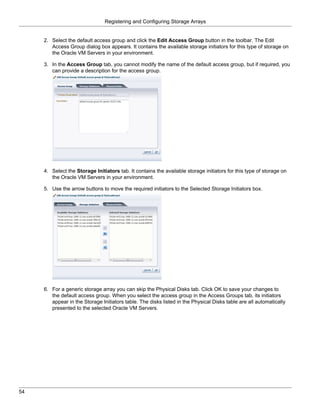 Registering and Configuring Storage Arrays


     2. Select the default access group and click the Edit Access Group button in the toolbar. The Edit
        Access Group dialog box appears. It contains the available storage initiators for this type of storage on
        the Oracle VM Servers in your environment.

     3. In the Access Group tab, you cannot modify the name of the default access group, but if required, you
        can provide a description for the access group.




     4. Select the Storage Initiators tab. It contains the available storage initiators for this type of storage on
        the Oracle VM Servers in your environment.

     5. Use the arrow buttons to move the required initiators to the Selected Storage Initiators box.




     6. For a generic storage array you can skip the Physical Disks tab. Click OK to save your changes to
        the default access group. When you select the access group in the Access Groups tab, its initiators
        appear in the Storage Initiators table. The disks listed in the Physical Disks table are all automatically
        presented to the selected Oracle VM Servers.




54
 