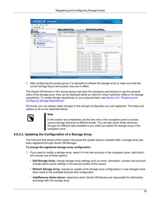 Registering and Configuring Storage Arrays




        7. After configuring the access group it is advisable to refresh the storage array to make sure that the
           current storage layout and access rules are in effect.

        The Oracle VM Servers in this access group now have the necessary permissions to use the physical
        disks of the storage array; they can be deployed either as disks for virtual machines (VMs) or for storage
        repositories. To create storage repositories on your physical disks, see Section 4.8, “Preparing and
        Configuring Storage Repositories”.

        Of course, you can always make changes to the storage configuration you just registered. The steps and
        options to do so are described below.

                            Note

                            In this section we consistently use the tree view in the navigation pane to access
                            various storage elements at different levels. You can also reach these elements
                            through the different tabs available to you when you select the storage array in the
                            navigation pane.

4.6.3.3. Updating the Configuration of a Storage Array
        The third and final phase of this section discusses the update options available after a storage array has
        been registered through Oracle VM Manager.
        To change the registered storage array configuration:

        1. If you need to modify a storage array, select it in the tree structure in the navigation pane, right-click it
           and choose one of these options:

           • Edit Storage Array: change storage array settings such as name, description, access host and port;
             change admin server settings in the second section of the wizard

           • Refresh Storage Array: request an update of the storage array configuration in case changes have
             been made to the available physical disk configuration

           • Add/Remove Admin Server: determine which Oracle VM Servers are responsible for information
             exchange with this storage array



                                                                                                                       55
 