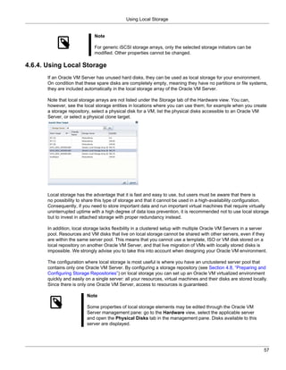 Using Local Storage


                              Note

                              For generic iSCSI storage arrays, only the selected storage initiators can be
                              modified. Other properties cannot be changed.

4.6.4. Using Local Storage
       If an Oracle VM Server has unused hard disks, they can be used as local storage for your environment.
       On condition that these spare disks are completely empty, meaning they have no partitions or file systems,
       they are included automatically in the local storage array of the Oracle VM Server.

       Note that local storage arrays are not listed under the Storage tab of the Hardware view. You can,
       however, see the local storage entities in locations where you can use them; for example when you create
       a storage repository, select a physical disk for a VM, list the physical disks accessible to an Oracle VM
       Server, or select a physical clone target.




       Local storage has the advantage that it is fast and easy to use, but users must be aware that there is
       no possibility to share this type of storage and that it cannot be used in a high-availability configuration.
       Consequently, if you need to store important data and run important virtual machines that require virtually
       uninterrupted uptime with a high degree of data loss prevention, it is recommended not to use local storage
       but to invest in attached storage with proper redundancy instead.

       In addition, local storage lacks flexibility in a clustered setup with multiple Oracle VM Servers in a server
       pool. Resources and VM disks that live on local storage cannot be shared with other servers, even if they
       are within the same server pool. This means that you cannot use a template, ISO or VM disk stored on a
       local repository on another Oracle VM Server, and that live migration of VMs with locally stored disks is
       impossible. We strongly advise you to take this into account when designing your Oracle VM environment.

       The configuration where local storage is most useful is where you have an unclustered server pool that
       contains only one Oracle VM Server. By configuring a storage repository (see Section 4.8, “Preparing and
       Configuring Storage Repositories”) on local storage you can set up an Oracle VM virtualized environment
       quickly and easily on a single server: all your resources, virtual machines and their disks are stored locally.
       Since there is only one Oracle VM Server, access to resources is guaranteed.

                          Note

                          Some properties of local storage elements may be edited through the Oracle VM
                          Server management pane: go to the Hardware view, select the applicable server
                          and open the Physical Disks tab in the management pane. Disks available to this
                          server are displayed.




                                                                                                                    57
 