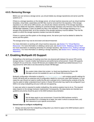 Removing Storage


4.6.5. Removing Storage
      Before you can remove a storage server, you should delete any storage repositories and server pool file
      systems on it.

      If there is a storage repository on the storage server, all virtual machine resources such as virtual machine
      templates, virtual disks, assemblies and ISO files must be removed from the repository. If the storage
      repository is on a file server (NFS server), you should also release ownership of the storage repository
      before you delete the repository. Deleting an unowned storage repository only removes it from the Oracle
      VM Manager database; it does not delete any files in the repository. If the storage repository is on a
      storage array (physical disk), all of the contents of the storage repository must be deleted. Then the file
      system on which the storage repository resides must also be deleted.

      If there is a server pool file system on the storage server, the server pool must be deleted to delete the
      server pool file system.

      The storage server may now be shut down and decommissioned.

      For more information on working with virtual machine resources, see Section 7.5, “Virtual Machine
      Resources”. For more information on deleting a server pool, see Section 6.8.6, “Deleting a Server Pool”.
      For more information on releasing ownership of a storage repository, see Section 4.8.3, “Editing a Storage
      Repository”. For more information on deleting a storage repository, see Section 4.8.4, “Deleting a Storage
      Repository”.

4.7. Enabling Multipath I/O Support
      Multipathing is the technique of creating more than one physical path between the server CPU and its
      storage devices. It results in better fault tolerance and performance enhancement. Oracle VM supports
      multipath I/O out of the box. Oracle VM Servers are installed with multipathing enabled because it is a
      requirement for SAN disks to be discovered by Oracle VM Manager.

                         Note

                         Any system disks (disks that contain / or /boot) are blacklisted by Oracle VM
                         Manager and are not available for use in an Oracle VM environment.

      Multipath configuration information is stored in /etc/multipath.conf and contains specific settings for
      Oracle VM along with an extensive set of configuration details for commonly used SAN hardware. In most
      cases the user should not need to modify this file and is advised not to. Examining the contents of the file
      may be useful to better understand how it works in Oracle VM and what may need to be configured if your
      SAN is not using multipathing and your LUNs are not appearing.

      In case user action is required to enable multipathing, this sections explains how to do so. The required
      steps depend on the storage hardware implemented. Consequently, the steps below are intended as a
      guideline and priority should be given to the SAN hardware documentation.

                         Note

                         Not all steps apply to your environment. Consult the SAN hardware vendor's
                         documentation for a complete list of steps, the order in which to execute them, and
                         their relevance to your specific environment.

      General steps to configure multipathing:

      1. Design and document the multipathing configuration you intend to apply to the SAN hardware used in
         your Oracle VM environment.


58
 