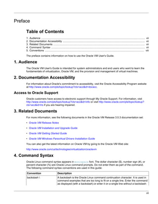 Preface

      Table of Contents
      1.   Audience ...................................................................................................................................... vii
      2.   Documentation Accessibility .......................................................................................................... vii
      3.   Related Documents ...................................................................................................................... vii
      4.   Command Syntax ......................................................................................................................... vii
      5.   Conventions ................................................................................................................................ viii

      The preface contains information on how to use the Oracle VM User's Guide.

1. Audience
      The Oracle VM User's Guide is intended for system administrators and end users who want to learn the
      fundamentals of virtualization, Oracle VM, and the provision and management of virtual machines.

2. Documentation Accessibility
      For information about Oracle's commitment to accessibility, visit the Oracle Accessibility Program website
      at http://www.oracle.com/pls/topic/lookup?ctx=acc&id=docacc.

Access to Oracle Support
      Oracle customers have access to electronic support through My Oracle Support. For information, visit
      http://www.oracle.com/pls/topic/lookup?ctx=acc&id=info or visit http://www.oracle.com/pls/topic/lookup?
      ctx=acc&id=trs if you are hearing impaired.

3. Related Documents
      For more information, see the following documents in the Oracle VM Release 3.0.3 documentation set:

      • Oracle VM Release Notes

      • Oracle VM Installation and Upgrade Guide

      • Oracle VM Getting Started Guide

      • Oracle VM Windows Paravirtual Drivers Installation Guide

      You can also get the latest information on Oracle VM by going to the Oracle VM Web site:

      http://www.oracle.com/us/technologies/virtualization/oraclevm

4. Command Syntax
      Oracle Linux command syntax appears in monospace font. The dollar character ($), number sign (#), or
      percent character (%) are Oracle Linux command prompts. Do not enter them as part of the command.
      The following command syntax conventions are used in this guide:

       Convention                            Description
       backslash                            A backslash is the Oracle Linux command continuation character. It is used in
                                             command examples that are too long to fit on a single line. Enter the command
                                             as displayed (with a backslash) or enter it on a single line without a backslash:


                                                                                                                                                           vii
 