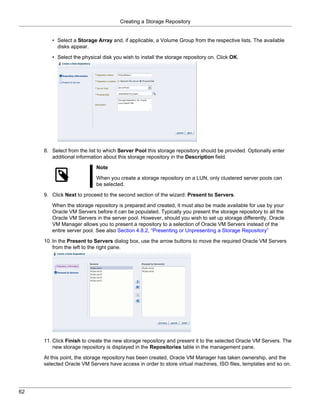 Creating a Storage Repository


        • Select a Storage Array and, if applicable, a Volume Group from the respective lists. The available
          disks appear.

        • Select the physical disk you wish to install the storage repository on. Click OK.




     8. Select from the list to which Server Pool this storage repository should be provided. Optionally enter
        additional information about this storage repository in the Description field.

                           Note

                           When you create a storage repository on a LUN, only clustered server pools can
                           be selected.

     9. Click Next to proceed to the second section of the wizard: Present to Servers.

        When the storage repository is prepared and created, it must also be made available for use by your
        Oracle VM Servers before it can be populated. Typically you present the storage repository to all the
        Oracle VM Servers in the server pool. However, should you wish to set up storage differently, Oracle
        VM Manager allows you to present a repository to a selection of Oracle VM Servers instead of the
        entire server pool. See also Section 4.8.2, “Presenting or Unpresenting a Storage Repository”

     10. In the Present to Servers dialog box, use the arrow buttons to move the required Oracle VM Servers
         from the left to the right pane.




     11. Click Finish to create the new storage repository and present it to the selected Oracle VM Servers. The
         new storage repository is displayed in the Repositories table in the management pane.

     At this point, the storage repository has been created, Oracle VM Manager has taken ownership, and the
     selected Oracle VM Servers have access in order to store virtual machines, ISO files, templates and so on.




62
 