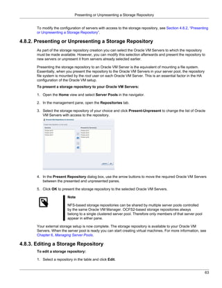 Presenting or Unpresenting a Storage Repository


       To modify the configuration of servers with access to the storage repository, see Section 4.8.2, “Presenting
       or Unpresenting a Storage Repository”.

4.8.2. Presenting or Unpresenting a Storage Repository
       As part of the storage repository creation you can select the Oracle VM Servers to which the repository
       must be made available. However, you can modify this selection afterwards and present the repository to
       new servers or unpresent it from servers already selected earlier.

       Presenting the storage repository to an Oracle VM Server is the equivalent of mounting a file system.
       Essentially, when you present the repository to the Oracle VM Servers in your server pool, the repository
       file system is mounted by the root user on each Oracle VM Server. This is an essential factor in the HA
       configuration of the Oracle VM setup.
       To present a storage repository to your Oracle VM Servers:

       1. Open the Home view and select Server Pools in the navigator.

       2. In the management pane, open the Repositories tab.

       3. Select the storage repository of your choice and click Present-Unpresent to change the list of Oracle
          VM Servers with access to the repository.




       4. In the Present Repository dialog box, use the arrow buttons to move the required Oracle VM Servers
          between the presented and unpresented panes.

       5. Click OK to present the storage repository to the selected Oracle VM Servers.

                          Note

                          NFS-based storage repositories can be shared by multiple server pools controlled
                          by the same Oracle VM Manager. OCFS2-based storage repositories always
                          belong to a single clustered server pool. Therefore only members of that server pool
                          appear in either pane.

       Your external storage setup is now complete. The storage repository is available to your Oracle VM
       Servers. When the server pool is ready you can start creating virtual machines. For more information, see
       Chapter 6, Managing Server Pools.

4.8.3. Editing a Storage Repository
       To edit a storage repository:

       1. Select a repository in the table and click Edit.


                                                                                                                   63
 