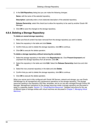 Deleting a Storage Repository


       2. In the Edit Repository dialog box you can make the following changes:

          Name: edit the name of the selected repository.

          Description: optionally enter a more elaborate description of the selected repository.

          Release Ownership: select this check box to allow the repository to be used by another Oracle VM
          Manager.

       3. Click OK to save the changes to the storage repository.

4.8.4. Deleting a Storage Repository
       To delete an owned storage repository:

       1. Make sure that all content has been removed from the storage repository you wish to delete.

       2. Select the repository in the table and click Delete.

       3. Confirm that you wish to delete this storage repository: click OK to continue.

       4. Click OK to execute the delete operation.

       To delete a storage repository without removing the contents:

       1. Select the storage repository in the table in the Repositories tab. Click Present-Unpresent and
          unpresent the storage repository from all servers. Click OK.

       2. Select the repository in the table and click Edit. Select the Release Ownership check box and click
          OK.

       3. Select the now unowned repository in the table and click Delete.

       4. Confirm that you wish to delete this storage repository: click OK to continue.

       5. Click OK to execute the delete operation.

       When your server pool is fully configured with Oracle VM Servers, network and storage, you use Oracle
       VM Manager for all management and maintenance operations on the storage repository. The storage
       resources residing in the repository (ISO files, templates, and so on) are also managed through Oracle VM
       Manager. Management operations on the storage resources inside a storage repository are discussed in
       detail in a separate chapter: Section 7.5, “Virtual Machine Resources”. Detailed instructions for the use
       of different types of storage entities with virtual machines are discussed in Chapter 7, Managing Virtual
       Machines.




64
 