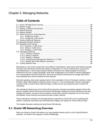 Chapter 5. Managing Networks

     Table of Contents
     5.1. Oracle VM Networking Overview ................................................................................................             65
     5.2. Network Usage .........................................................................................................................    66
     5.3. Building a Network Environment ................................................................................................            69
     5.4. Network Bonding .......................................................................................................................    70
     5.5. Network Bridges ........................................................................................................................   71
     5.6. VLAN Groups and VLAN Segments ...........................................................................................                  72
           5.6.1. Configuring VLANs .........................................................................................................        72
           5.6.2. Configuring VLAN Groups ...............................................................................................            73
     5.7. Creating Additional Networks .....................................................................................................         74
     5.8. Managing Bonded Interfaces .....................................................................................................           75
     5.9. Managing VLAN Groups ............................................................................................................          76
           5.9.1. Creating a VLAN Group ..................................................................................................           76
           5.9.2. Editing a VLAN Group ....................................................................................................          79
           5.9.3. Deleting a VLAN Group ..................................................................................................           80
     5.10. Managing Networks .................................................................................................................       80
           5.10.1. Creating a Network .......................................................................................................        81
           5.10.2. Editing a Network .........................................................................................................       86
           5.10.3. Deleting a Network .......................................................................................................        88
           5.10.4. Configuring the Management Network on a VLAN ..........................................................                           88
           5.10.5. Dealing with Failed Network Operations .........................................................................                  89
     5.11. Editing Network Data ...............................................................................................................      89

     Networking is a very broad concept with many different interpretations. Data center administrators typically
     have their own idea about what the best network configuration is in terms of performance, security and
     cost-effectiveness. In some cases physical network connections are readily available so bonding is
     preferred for fail over or higher bandwidth, while other configurations use VLANs for network segregation
     or to compensate for the lack of free NICs. Some will use Ethernet connections for storage while others
     have dedicated fibre channel hardware at their disposal.

     Generally speaking, data center operators tend to think essentially in terms of hardware: switches, routers,
     firewalls, cables, NICs (Network Interface Cards), and so on. The only widespread network virtualization
     concept to date is VLAN (Virtual LAN) technology. VLANs are also very frequently used in Oracle VM
     networking.

     The networking infrastructure in the Oracle VM environment comprises connections between Oracle VM
     Servers, between Oracle VM Servers and Oracle VM Manager, between the Oracle VM Servers and their
     storage sub-systems, as well as communications among virtual machines deployed in the environment,
     and between virtual machines and external private or public networks.

     These networking connections can leverage features supported by Oracle VM, such as networked file
     systems, clustering, redundancy and load balancing, bridging, and support for Virtual LANs (VLANs).

     This chapter discusses creating and using Oracle VM networks.

5.1. Oracle VM Networking Overview
     When you create an Oracle VM network, you map available network ports to a set of logical Ethernet
     networks. You perform this mapping in Oracle VM Manager.


                                                                                                                                                     65
 