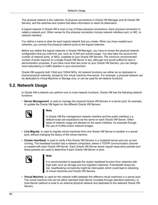 Network Usage


     The physical network is the collection of physical connections in Oracle VM Manager and all Oracle VM
     Servers, and the switches and routers that allow information to reach its destination.

     A logical network in Oracle VM is built on top of these physical connections. Each physical connection is
     called a network port. Other names for this physical connection include network interface card, or NIC, or
     network interface.

     You define a name or alias for each logical network that you create. When you have created your
     networks, you connect the physical network ports to the logical networks.

     Before you define the logical networks in Oracle VM Manager, you have to review the physical network
     configuration that you intend to use, such as VLAN and subnet usage. You also take into account the
     number of network ports, or NICs, available to your Oracle VM Servers. The minimum recommended
     number of ports required on a single Oracle VM Server is two, although one would suffice for test or
     demonstration purposes. If you have more than two ports on your Oracle VM Servers, you can design
     more redundancy or traffic isolation in your environment.

     Oracle VM supports both 1Gbit and 10Gbit NICs. All network functions can either be on dedicated or
     shared physical networks, except for the virtual machine intra-server. For example, a physical network can
     be dedicated to Virtual Machine or Storage only, or can be used for all network functions.

5.2. Network Usage
     In Oracle VM a network can perform one or more network functions. Oracle VM has the following network
     functions:

     • Server Management: is used to manage the physical Oracle VM Servers in a server pool, for example,
       to update the Oracle VM Agent on the different Oracle VM Servers.

                          Note

                          In Oracle VM the management network interface and the public interface (i.e.
                          default route) are expected to be the same on each Oracle VM Server. Other
                          types of network usage are allowed on the same interface, for example through
                          the use of VLANs and/or network bridges.

     • Live Migrate: is used to migrate virtual machines from one Oracle VM Server to another in a server
       pool, without changing the status of the virtual machine.

     • Cluster Heartbeat: is used to verify if the Oracle VM Servers in a clustered server pool are up and
       running. The heartbeat function has a network component, where a TCP/IP communication channel
       is created with each Oracle VM Server. Each Oracle VM Server sends regular keep-alive packets and
       these packets are used to determine if each Oracle VM Server is alive.

                          Note

                          It is recommended to separate the cluster heartbeat function from networks with
                          high load, such as storage and live migration networks. If bandwidth drops too
                          low, heartbeating connectivity might be interrupted, which could lead to rebooting
                          of virtual machines and Oracle VM Servers.

     • Virtual Machine: is used for the network traffic between the different virtual machines in a server pool.
       The virtual machine role can be either standard Inter-Server (routable through standard switches), or
       Intra-Server (without a route to an external physical network and dedicated to the selected Oracle VM
       Server).


66
 