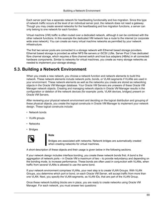 Building a Network Environment


      Each server pool has a separate network for heartbeating functionality and live migration. Since this type
      of network traffic occurs at the level of an individual server pool, the network does not need a gateway.
      Though you may create several networks for the heartbeating and live migration functions, a server can
      only belong to one network for each function.

      Virtual machine (VM) traffic is often routed over a dedicated network, although it can be combined with the
      other network functions. In this example the dedicated VM network has a route to the internet (or corporate
      wide area network). You can create as many virtual machine networks as permitted by your network
      infrastructure.

      The first two server pools are connected to a storage network with Ethernet based storage providers.
      Ethernet based storage is provided as either NFS file servers or iSCSI LUNs. Server Pool 3 has dedicated
      fibre channel storage, which requires a fibre channel switch and host bus adapters (HBAs) in all connected
      hardware components. Similar to networks for virtual machines, you create as many storage networks as
      needed to implement your storage strategy.

5.3. Building a Network Environment
      When you create a new network, you choose a network function and network elements to build this
      network. These network elements include network ports, bonds, or VLAN segments if VLANs are used in
      your environment. These network elements as well as the networks you create are stored as networking
      objects in the Oracle VM Manager database. Your Oracle VM Servers are unaware of these Oracle VM
      Manager network objects. Creating and managing network objects in Oracle VM Manager results in the
      configuration or deletion of the network devices (for example: ports, VLAN devices, bridges) present on
      Oracle VM Servers.

      After reviewing your physical network environment and deciding on the logical distribution and grouping of
      these physical objects, you create the logical constructs in Oracle VM Manager to implement your network
      design. These logical constructs include:

      • Network bonds

      • VLAN groups

      • Networks

      • Bridges

                         Note

                         Bridges are associated with networks. Network bridges are automatically created
                         when creating networks for virtual machines.

      A short description of these objects and their usage is given below in the following sections.

      If your network design includes interface bonding, you create these network bonds first. A bond is the
      aggregation of network ports – in Oracle VM a maximum of two – to provide redundancy and depending on
      the bonding mode, to increase performance. These bonds are often used in conjunction with VLANs, when
      traffic from several VLANs is allowed to use the same bond.

      If your network environment comprises VLANs, your next step is to create VLAN Groups. With VLAN
      Groups, you determine which port or bond, on each Oracle VM Server, will accept traffic from more than
      one VLAN. Next, you specify the VLAN segments, as VLAN IDs, that are part of the VLAN Group.

      Once these network building blocks are in place, you are ready to create networks using Oracle VM
      Manager. For each network, you must answer two questions:


                                                                                                                   69
 